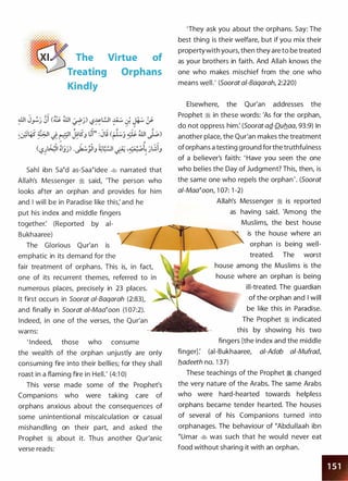 The Virtue of
Treating Orphans
Kindly
Sahl ibn sa�d as-Saa�idee � narrated that
Allah's Messenger ::i said, 'The person who
looks after an orphan and provides for him
and I will be in Paradise like this; and he
put his index and middle fingers
together: (Reported by ai­
Bukhaaree)
The Glorious Qur'an is
emphatic in its demand for the
fair treatment of orphans. This is, in fact,
one of its recurrent themes, referred to
numerous places, precisely in 23 places.
It first occurs in Soorat a/-Baqarah (2:83),
and finally in Soorat ai-Maa�oon (1 07:2).
Indeed, in one of the verses, the Qur'an
warns:
' I ndeed, those who consume
the wealth of the orphan unjustly are only
consuming fire into their bellies; for they shall
roast in a flaming fire in Hell.' (4:1 0)
This verse made some of the Prophet's
Companions who were taking care of
orphans anxious about the consequences of
some unintentional miscalculation or casual
mishandling on their part, and asked the
Prophet :'jj about it. Thus another Qur'anic
verse reads:
'They ask you about the orphans. Say: The
best thing is their welfare, but if you mix their
propertywith yours, then they are to be treated
as your brothers in faith. And Allah knows the
one who makes mischief from the one who
means well.' (Soorat a/-Baqarah, 2:220)
Elsewhere, the Qur'an addresses the
Prophet � in these words: 'As for the orphan,
do not oppress him: (Soorat aQ.-Dub_aa, 93:9) In
another place, the Qur'an makes the treatment
oforphans a testing ground forthe truthfulness
of a believer's faith: ' Have you seen the one
who belies the Day of Judgment? This, then, is
the same one who repels the orphan'. (Soorat
a/-Maa�oon, 1 07: 1 -2)
Allah's Messenger :'i is reported
as having said, 'Among the
Muslims, the best house
is the house where an
orphan is being well­
treated. The worst
house among the Muslims is the
house where an orphan is being
ill-treated. The guardia·n
of the orphan and I will
be like this in Paradise.
The Prophet ::i indicated
this by showing his two
fingers [the index and the middle
finger]: (ai-Bukhaaree, a/-Adab ai-Mufrad,
b_adeeth no. 1 37)
These teachings of the Prophet ::i changed
the very nature of the Arabs. The same Arabs
who were hard-hearted towards helpless
orphans became tender hearted. The houses
of several of his Companions turned into
orphanages. The behaviour of �Abdullaah ibn
�umar � was such that he would never eat
food without sharing it with an orphan.
 