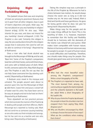 Enjoining Right
Forbidding Wrong
and
This b_adeeth shows that ease and simplicity
of Islam are among its prominent features that
set it apart from all other religions. Ease is part
of Islam's objectives and goals. Allah says, 'He
has not placed on you any hardship in religion:
(Soorat at-Hajj, 22:78) He also says, 'Allah
intends for you ease, and does not intend for
you hardship: (Soorat a/-Baqarah, 2:1 85) The
Prophet � also said, 'Certainly this religion is
easy. No one overburdens himself in the religion
except that it overcomes him [and he will not
be able to continue it for long].' (Reported by
ai-Bukhaaree)
Once a man who had drunk alcohol was
brought to the Messenger ofAlla h �
'
and he said,
'Beat him: Some of the Prophet's companions
beat him with their hands, somewith their shoes,
and some with [a folded] piece of cloth. When
he left, someone said to him, 'May Allah disgrace
you: The Prophet � said, 'Do not say that. Do
not help Satan overcome him [by uttering such
words]: (Reported by ai-Bukhaaree)
A Bedouin once stood in the mosque and
urinated. The people around were about to
pounce upon him, but the Messenger of Allah
� told them, 'Leave him and pour a vessel full
of water over his urine. You have been sent to
be easy on people and not to be hard on them:
(Reported by ai-Bukhaaree)
These ab_aadeeth are but practical pictures
which demonstrate the manner ofthe Prophet�
in dealing with people and their offences. Allah's
Messenger � is reported as having said, 'Allah
did not send me as someone causing hardship,
or one who seeks out their mistakes and wrongs,
but He has sent me as a teacher and one who
brings ease: (Reported by ai-Bukhaaree)
Taking the simplest way was a principle in
the life of the Prophet �. Whenever he had a
choice between two matters, he would always
choose the easier one as long as it did not
involve any sin. He once said, 'Indeed, Allah is
Kind and Gentle and loves gentleness. He gives
for being gentle what he does not give for
being harsh: (Reported by Muslim)
'Make things easy for the people and do
not make things difficult for them: This is the
teaching of Islam. It is, however, important
to remember that this facility and flexibility
should be in harmony with the demands of
the Islamic Law (Sharee�ah) and justice. Allah
makes Islam compatible with human nature.
Matters in harmony with human nature are easy
for people to accept. It is part of human nature
to avoid difficulties and hardships. Therefore,
one should make things easy for people. One
should give good news and not incite hatred.
Who had the most beautiful voice
among the Prophet's companions?
Write a short biography of his life.
The Prophet :i is reported to have said,
'The most learned from among my
community as regards the lawful (fla/aa!)
and the unlawful (flaraam) is Mu�aadh
ibn Jabal: Write a short biography of
Mu�aadh's life.
Why do you think the Prophet � allowed
the people to beat the drunken man but
stopped them from saying 'May Allah
disgrace you'?
Why are Muslims encouraged by Allah
to always choose the easieroftwo ways?
What are the conditions when making
that choice?
 