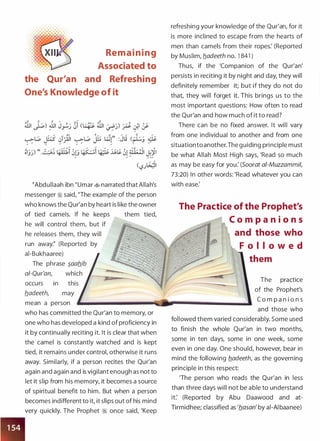 Rem a i n i n g
Associated to
the Qur'an and Refreshing
One's Knowledge of it
�Abdullaah ibn �umar � narrated that Allah's
messenger ;i said, "The example of the person
who knows the Qur'an by heart is like the owner
of tied camels. If he keeps them tied,
he will control them, but if
he releases them, they will
run away:' (Reported by
ai-Bukhaaree)
The phrase �aafl_ib
a/-Qur'an, which
occurs in this
fladeeth, may
mean a person
who has committed the Qur'an to memory, or
one who has developed a kind of proficiency in
it by continually reciting it. It is clear that when
the camel is constantly watched and is kept
tied, it remains under control, otherwise it runs
away. Similarly, if a person recites the Qur'an
again and again and is vigilant enough as not to
let it slip from his memory, it becomes a source
of spiritual benefit to him. But when a person
becomes indifferent to it, it slips out of his mind
very quickly. The Prophet ;I once said, 'Keep
refreshing your knowledge of the Qur'an, for it
is more inclined to escape from the hearts of
men than camels from their ropes: (Reported
by Muslim, fladeeth no. 1 841 )
Thus, if the 'Companion of the Qur'an'
persists in reciting it by night and day, they will
definitely remember it; but if they do not do
that, they will forget it. This brings us to the
most important questions: How often to read
the Qur'an and how much of it to read?
There can be no fixed answer. It will vary
from one individual to another and from one
situationto another.The guiding principle must
be what Allah Most High says, 'Read so much
as may be easy for you: (Soorat ai-Muzzammil,
73:20) In other words: 'Read whatever you can
with ease:
The Practice of the Prophet's
C o m p a n i o n s
and those who
F o l l o w e d
them
The practice
of the Prophet's
C o m p a n i o n s
and those who
followed them varied considerably. Some used
to finish the whole Qur'an in two monthsI
some in ten days, some in one week, some
even in one day. One should, however, bear in
mind the following fladeeth, as the governing
principle in this respect:
'The person who reads the Qur'an in less
than three days will not be able to understand
it: (Reported by Abu Daawood and at­
Tirmidhee; classified as 'flasan' by al-AI baanee)
 