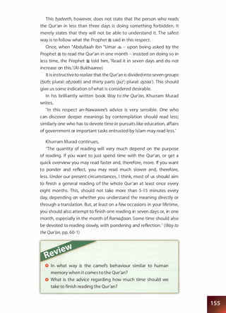 This b_adeeth, however, does not state that the person who reads
the Qur'an in less than three days is doing something forbidden. It
merely states that they will not be able to understand it. The safest
way is to follow what the Prophet � said in this respect.
Once, when eAbdullaah ibn eumar � - upon being asked by the
Prophet � to read the Qur'an in one month - insisted on doing so in
less time, the Prophet � told him, 'Read it in seven days and do not
increase on this: (AI-Bukhaaree)
It is instructive to realize that the Qur'an is divided into seven groups
(b_izb; plural: ab_zaab) and thirty parts Uuz'; plural: ajzaa). This should
give us some indication ofwhat is considered desirable.
In his brilliantly written book Way to the Qur'an, Khurram Murad
writes,
' I n this respect an-Nawawee's advice is very sensible. One who
can discover deeper meanings by contemplation should read less;
similarly one who has to devote time in pursuits like education, affairs
of government or important tasks entrusted by Islam may read less.'
Khurram Murad continues,
'The quantity of reading will very much depend on the purpose
of reading. If you want to just spend time with the Qur'an, or get a
quick overview you may read faster and, therefore, more. If you want
to ponder and reflect, you may read much slower and, therefore,
less. Under our present circumstances, I think, most of us should aim
to finish a general reading of the whole Qur'an at least once every
eight months. This, should not take more than 5-1 5 minutes every
day, depending on whether you understand the meaning directly or
through a translation. But, at least on a few occasions in your lifetime,
you should also attempt to finish one reading in seven days or, in one
month, especially in the month of RamaQ_aan. Some time should also
be devoted to reading slowly, with pondering and reflection.' (Way to
the Qur'an, pp. 60-1 )
In what way is the camel's behaviour similar to human
memory when it comes to the Qur'an?
What is the advice regarding how much time should we
take to finish reading the Qur'an?
 