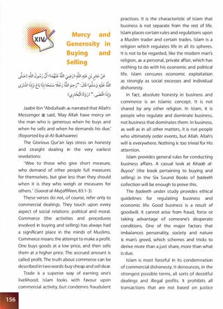 Mercy and
Generosity in
Buying and
Selling
Jaabir ibn �Abdullaah � narrated that Allah's
Messenger � said, 'May Allah have mercy on
the man who is generous when he buys and
when he sells and when he demands his due:
(Reported by ai-AI-Bukhaaree)
The Glorious Qur'an lays stress on honesty
and straight dealing in the very earliest
revelations:
'Woe to those who give short measure,
who demand of other people full measures
for themselves, but give less than they should
when it is they who weigh or measures for
others.' (Soorat ai-Mutaffifeen, 83:1 -3)
These verses do not, of course, refer only to
commercial dealings. They touch upon every
aspect of social relations: political and moral.
Commerce (the activities and procedures
involved in buying and selling) has always had
a significant place in the minds of Muslims.
Commerce means the attempt to make a profit.
One buys goods at a low price, and then sells
them at a higher price. The accrued amount is
called profit. The truth about commerce can be
described in two words: buy cheap and sell dear.
Trade is a superior way of earning one's
livelihood. Islam looks with favour upon
commercial activity, but condemns fraudulent
practices. It is the characteristic of Islam that
business is not separate from the rest of life.
Islam places certain rules and regulations upon
a Muslim trader and certain trades. Islam is a
religion which regulates life in all its spheres.
It is not to be regarded, like the modern man's
religion, as a personal, private affair, which has
nothing to do with his economic and political
life. Islam censures economic exploitation
as strongly as social excesses and individual
dishonesty.
In fact, absolute honesty in business and
commerce is an Islamic concept. It is not
shared by any other religion. In Islam, it is
people who regulate and dominate business,
not business that dominates them. In business,
as well as in all other matters, it is not people
who ultimately order events, but Allah. Allah's
will is everywhere. Nothing is too trivial for His
attention.
Islam provides general rules for conducting
business affairs. A casual look at Kitaab a/­
Buyoo� (the book pertaining to buying and
selling) in the Six Sound Books of b.adeeth
collection will be enough to prove this.
The b.adeeth under study provides ethical
guidelines for regulating business and
economic life. Good business is a result of
goodwill. It cannot arise from fraud, force or
taking advantage of someone's desperate
conditions. One of the major factors that
imbalances personality, society and nature
is man's greed, which schemes and tricks to
derive more than a j ust share, more than what
is due.
Islam is most forceful in its condemnation
of commercial dishonesty. It denounces, in the
strongest possible terms, all sorts of deceitful
dealings and illegal profits. It prohibits all
transactions that are not based on justice
 