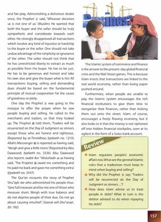 and fair-play. Admonishing a dishonest dealer
once, the Prophet � said, 'Whoever deceives
us is not one of us: (Muslim) He wanted that
both the buyer and the seller should be truly
sympathetic and considerate towards each
other. He strongly disapproved all transactions
which involve any kind of injustice or hardship
to the buyer or the seller. One should not take
undue advantage ofthe simplicity or ignorance
of the other. The seller should not think that
he has unrestricted liberty to extract as much
as possible from the buyer. He has to be just.
He has to be generous and honest and take
his own due and give the buyer what is his! All
transactions: buying, selling and demanding
dues should be based on the fundamental
principle of mutual cooperation for the cause
of goodness or piety.
One day the Prophet � was going to the
mosque to offer the prayer when he saw
people buying and selling. He called to the
merchants and traders, so that they looked
up. The Prophet � told them, 'Traders will be
resurrected on the Day of Judgment as sinners
except those who are honest and righteous.
(Reported by at-Tirmidhee; fladeeth no. 1 21 0)
Allah's Messenger � is reported as having said,
'Weigh and give a little more: (Reported by Abu
Daawood; fladeeth no. 3336) Abu Daawood
also reports Jaabir ibn �Abdullaah � as having
said, 'The Prophet � owed me something and
he paid me back and gave me something extra:
(Hadeeth no. 3347)
The Qur'an recounts the story of Prophet
Shu�ayb �� who admonished his people thus:
'Give full measure and be not one ofthose who
measure short. Weigh with true balance and
do not deprive people of their due. Do not go
about causing mischief (Soorat ash-Shu�araa',
26: 1 82)
The Islamic system ofcommerce and finance
is the answerto the present-day global financial
crisis and the Wall Street games. This is because
Islam insists that transactions are linked to the
real world economy, rather than being paper
pushed around.
Furthermore, when people are unable to
pay, the Islamic system encourages the rich
financial institutions to give them time to
reorganize their finances, rather than kicking
them out onto the street. Islam, of course,
encourages a freely flowing economy, but it
also looks to it that the money is not siphoned
off into hidden financial stockpiles, seen at its
ugliest in the form of a Swiss bank account.
Islam regulates people's economic
affairs too.What are the general Islamic
rules that a tradesman must keep in
mind when buying and selling?
Why did the Prophet � say: 'Traders
will be resurrected on the Day of
Judgment as sinners. . .'?
How does Islam advise us to treat
people in debt? What in turn is the
debtor advised to do when repaying
his debt?
 