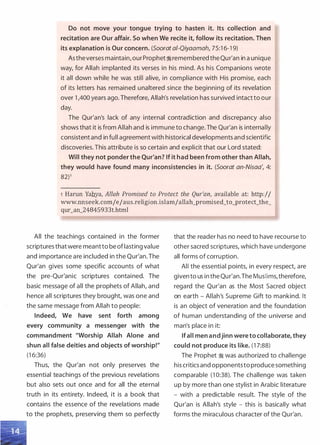 Do not move your tongue trying to hasten it. Its collection and
recitation are Our affair. So when We recite it, follow its recitation. Then
its explanation is Our concern. (Soorat ai-Qiyaamah, 75:1 6-19)
Astheverses maintain, our Prophet;iremembered the Qur'an in a unique
way, for Allah implanted its verses in his mind. As his Companions wrote
it all down while he was still alive, in compliance with His promise, each
of its letters has remained unaltered since the beginning of its revelation
over 1 ,400 years ago. Therefore, Allah's revelation has survived intact to our
day.
The Qur'an's lack of any internal contradiction and discrepancy also
shows that it is from Allah and is immune to change. The Qur'an is internally
consistent and in full agreement with historical developments and scientific
discoveries. This attribute is so certain and explicit that our Lord stated:
Will they not ponder the Qur'an? If it had been from other than Allah,
they would have found many inconsistencies in it. (Soorat an-Nisaa', 4:
82)1
1 Harun Yahya, Allah Promised to Protect the Qur'an, available at: http:/I
www.nnseek.comjejaus.religion.islamjallah_promised_to_protect_the_
qur_an_24845933t.html
All the teachings contained in the former
scriptures thatwere meantto be oflasting value
and importance are included in the Qur'an.The
Qur'an gives some specific accounts of what
the pre-Qur'anic scriptures contained. The
basic message of all the prophets of Allah, and
hence all scriptures they brought, was one and
the same message from Allah to people:
Indeed, We have sent forth among
every community a messenger with the
commandment "Worship Allah Alone and
shun all false deities and objects of worship!"
(1 6:36)
Thus, the Qur'an not only preserves the
essential teachings of the previous revelations
but also sets out once and for all the eternal
truth in its entirety. Indeed, it is a book that
contains the essence of the revelations made
to the prophets, preserving them so perfectly
that the reader has no need to have recourse to
other sacred scriptures, which have undergone
all forms of corruption.
All the essential points, in every respect, are
given to us in the Qur'an.The MusHms,therefore,
regard the Qur'an as the Most Sacred object
on earth - Allah's Supreme Gift to mankind. It
is an object of veneration and the foundation
of human understanding of the universe and
man's place in it:
If all men andjinn were to collaborate, they
could not produce its like. (1 7:88)
The Prophet � was authorized to challenge
his critics and opponentsto produce something
comparable (1 0:38). The challenge was taken
up by more than one stylist in Arabic literature
- with a predictable result. The style of the
Qur'an is Allah's style - this is basically what
forms the miraculous character of the Qur'an.
 