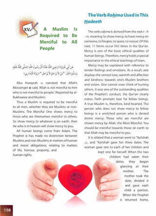 . . . . . . .
. . . . . . . . . .
A Muslim Is
. . . . . . . .
Required to Be
Merciful to All
People
Abu Hurayrah � narrated that Allah's
Messenger � said, 'Allah is not merciful to him
who is not merciful to people: (Reported by ai­
Bukhaaree and Muslim)
Thus a Muslim is required to be merciful
to all men, whether they are Muslims or non­
Muslims. The Merciful One shows mercy to
those who are themselves merciful to others.
So show mercy to whatever is on earth, then
He who is in heaven will show mercy to you.
All human beings come from Adam. The
Prophet � has made no distinction between
Muslims and non-Muslims in matters of human
and moral obligations; relating to matters
of life, honour, property, and
human rights.
TheVerb Rahima Used in This
Hadeeth
The verb rab_ima is derived from the root r- h
- m, meaning 'to show mercy, to have mercy on
someone, to forgive, to spare, to rescue'. Of this
root, 1 1 forms occur 342 times in the Qur'an.
Mercy is one of the basic ethical qualities of
human beings.Therefore, mercy holds a special
importance in the ethical teachings of Islam.
Mercy may be explained with reference to
tender feelings and emotions. As a result one
displays the utmost love, warmth and affection
and kindness towards one's Muslim brothers
and sisters. One cannot even think of hurting
others. It was one of the outstanding qualities
of the Prophet's conduct, the Qur'an clearly
states. Faith prompts love for fellow beings.
A true Muslim is, therefore, kind-hearted. The
person who does not show mercy to fellow
beings is a wretched person who is denied
divine mercy. Those who are merciful are
shown mercy by Allah, the Most Merciful. You
should be merciful towards those on earth so
that Allah may be merciful to you.
It is related that a woman went to �Aa'ishah
�� and �Aa'ishah gave her three dates. The
woman gave one to each of her children and
kept one for herself. When the two
children had eaten their
dates, they began
glancing at their
mother. The
mother took the
date, divided it
and gave each
child a portion.
When the Prophet
� returned home,
 