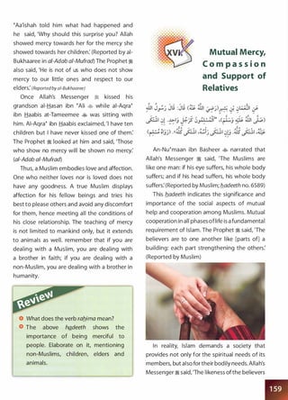 �Aa'ishah told him what had happened and
he said, 'Why should this surprise you? Allah
showed mercy towards her for the mercy she
showed towards her children: (Reported by ai­
Bukhaaree in ai-Adab a/-Mufrad) The Prophet �
also said, 'He is not of us who does not show
mercy to our little ones and respect to our
elders: (Reported by a/-Bukhaaree)
Once Allah's Messenger � kissed his
grandson ai-Hasan ibn �Ali � while ai-Aqra�
ibn Haabis at-Tameemee � was sitting with
him. AI-Aqra� ibn Haabis exclaimed, 'I have ten
children but I have never kissed one of them:
The Prophet � looked at him and said, 'Those
who show no mercy will be shown no mercy:
(ai-Adab ai-Mufrad)
Thus, a Muslim embodies love and affection.
One who neither loves nor is loved does not
have any goodness. A true Muslim displays
affection for his fellow beings and tries his
best to please others and avoid any discomfort
for them, hence meeting all the conditions of
his close relationship. The teaching of mercy
is not limited to mankind only, but it extends
to animals as well. remember that if you are
dealing with a Muslim, you are dealing with
a brother in faith; if you are dealing with a
non-Muslim, you are dealing with a brother in
humanity.
What does the verb rab_ima mean?
The above hg_deeth shows the
importance of being merciful to
people. Elaborate on it, mentioning
non-Muslims, children, elders and
animals.
Mutual Mercy,
C o m p a s s i o n
and Support of
Relatives
An-Nu�maan ibn Basheer � narrated that
Allah's Messenger � said, 'The Muslims are
like one man: if his eye suffers, his whole body
suffers; and if his head suffers, his whole body
suffers: (Reported by Muslim; b_adeeth no. 6589)
This b_adeeth indicates the significance and
importance of the social aspects of mutual
help and cooperation among Muslims. Mutual
cooperation in all phases oflife is a fundamental
requirement of Islam. The Prophet � said, 'The
believers are to one another like [parts of] a
building: each part strengthening the others:
(Reported by Muslim)
In reality, Islam demands a society that
provides not only for the spiritual needs of its
members, but also for their bodily needs. Allah's
Messenger � said, 'The likeness ofthe believers
 