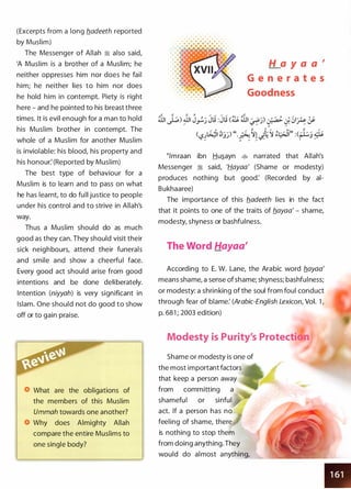 (Excerpts from a long fladeeth reported
by Muslim)
The Messenger of Allah � also said,
'A Muslim is a brother of a Muslim; he
neither oppresses him nor does he fail
him; he neither lies to him nor does
he hold him in contempt. Piety is right
here - and he pointed to his breast three
times. It is evil enough for a man to hold
his Muslim brother in contempt. The
whole of a Muslim for another Muslim
is inviolable: his blood, his property and
his honour: (Reported by Muslim)
The best type of behaviour for a
Muslim is to learn and to pass on what
he has learnt, to do full justice to people
under his control and to strive in Allah's
way.
Thus a Muslim should do as much
good as they can. They should visit their
sick neighbours, attend their funerals
and smile and show a cheerful face.
Every good act should arise from good
intentions and be done deliberately.
Intention (niyyah) is very significant in
Islam. One should not do good to show
off or to gain praise.
What are the obligations of
the members of this Muslim
Ummah towards one another?
Why does Almighty Allah
compare the entire Muslims to
one single body?
H a y a a '
G e n e r a t e s
Goodness
�lmraan ibn Hu�ayn � narrated that Allah's
Messenger :i said, 'Hayaa' (Shame or modesty)
produces nothing but good: (Recorded by ai­
Bukhaaree)
The importance of this fladeeth lies in the fact
that it points to one of the traits of flayaa' - shame,
modesty, shyness or bashfulness.
The Word Hayaa'
According to E. W. Lane, the Arabic word flayaa'
means shame, a sense of shame; shyness; bashfulness;
or modesty: a shrinking of the soul from foul conduct
through fear of blame: (Arabic-English Lexicon, Vol. 1 ,
p. 681 ; 2003 edition)
Modesty is Purity's Protecti
Shame or modesty is one of
the most important factors
that keep a person away
from committing a
shameful or sinful
act. If a person has no
feeling of shame, there
is nothing to stop them
from doing anything. They
would do almost anything,
 