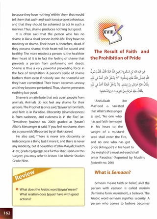 because they have nothing 'within' them that would
tell them that such-and-such is not proper behaviour,
and that they should be ashamed to act in such a
manner. Thus, shame produces nothing but good.
It is often said that the person who has no
shame is like a dead person in this life. They have no
modesty or shame. Their heart is, therefore, dead. If
they possess shame, their heart will be sound and
healthy. The more modest a person is, the healthier
their heart is! It is in fact the feeling of shame that
prevents a person from performing evil deeds.
Shame is thus a very powerful preventing force in
the face of temptation. A person's sense of shame
bothers them even if nobody saw the shameful act
they have committed. Their heart becomes uneasy
and they become perturbed. Thus, shame generates
nothing but good.
Shame is an attribute that sets apart people from
animals. Animals do not feel any shame for their
actions.The Prophet � once said,'Hayaa'is from faith,
and faith is in Paradise. Obscenity (shamelessness)
is from rudeness, and rudeness is in the Fire: (at­
Tirmidhee; fladeeth no. 2009; graded as 'flasan')
Allah's Messenger � said, 'If you feel no shame, then
do as you wish: (Reported by al- Bukhaaree)
He also said, 'There is never any obscenity or
indecency in a thing but it mars it, and there is never
any modesty, but it beautifies it: (Ibn Maajah; Hadith
41 85; graded �afleefl) For a further discussion on this
subject, you may refer to lesson 3 in Islamic Studies
Grade Nine.
What does the Arabic word flayaa' mean?
What relation does flayaa' have with good
actions?
The Result of Faith and
the Prohibition of Pride
�Abdul laah ibn
Mas�ood � narrated
that Allah's Messenger
� said, 'No one who
has got faith (eemaan)
in his heart to the
weight of a mustard­
seed shall enter the Fire,
and no one who has got
pride (kibriyyaa') in his heart to
the weight of a mustard-seed shall
enter Paradise: (Reported by Muslim;
fladeeth no. 266)
What is Eemaan?
Eemaan means faith or belief, and the
person with eemaan is called mu'min
(feminine form: mu'minah), a believer. The
Arabic word eemaan signifies security. A
person who comes to believe becomes
 