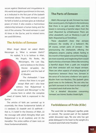 secure against falsehood and misguidance in
this world and against punishment in the next,
as is indicated in the first part of the b_adeeth
mentioned above. The word eemaan is used
for faith or belief, as eemaan gives an individual
peace of mind. It also creates a harmonious
relationship between a human being and the
rest of the universe. The word eemaan is used
45 times in the Qur'an, and its related terms
are used 858 times.
The Articles of Eemaan
When Angel Jibreel �� asked Allah's
Messenger �, 'What is eemaan (faith)?'
He replied, 'It is to believe in Allah,
His Angels, His Books, His
Messengers, the Last Day,
and to believe in the Divine
Decree (al-qadar), the
good of it and the bad of
it: (Muslim)
The shahaadah: 'I bear
witness that there is no god
except Allah and I also bear
witness that Muhammad is
His servant and Messenger' is the
concise form in which the complete
creed of Islamic faith is expressed in the
Qu r'an.
The articles of faith are summed up in
essentially the three fundamental beliefs of
(1) tawb_eed, (2) risaalah and (3) aakhirah -
that is, (1 ) belief in the Oneness of Allah, (2)
the message with which Almighty Allah sent
Muhammad � to all mankind, and (3) the
Hereafter. The entire edifice of Islam rests on
these fundamental beliefs.
The Parts of Eemaan
Allah's Messenger :i said, 'femaan has more
than seventy parts, the highest is the testimony
that there is no god except Allah, and the
lowest is removing a harmful object from the
road: (Reported by ai-Bukhaaree) There are
other ab_aadeeth, such as 'Modesty is part of
faith: (Reported by at-Tirmidhee)
These ab_aadeeth show that eemaan
embraces the totality of a believer's life.
Of course, certain parts of eemaan - like
pronouncing the shahaadah, offering the
obligatory prayers, paying zakaat, fasting in
the month ofRamadaan and performing b_ajj ­
are more essential, and neglecting them would
lead tothe loss ofeemaan. Others like removing
a harmful object from a path are marginal
and their omission will not impair eemaan.
There are other aspects of varying degrees of
importance between these two. Eemaan in
the sense of'to become a believer' sets apart a
Muslim from non-Muslims. This b_adeeth gives
good news to the believers, 'No one who has
got faith (eemaan) in his heart to the weight of
a mustard-seed shall enter the Fire:
For a detailed discussion concerning
'eemaan; see Islamic Studies: Grade Eight.
Forbiddance of Pride (Kibr)
The word kibr (or kibriyyaa} signifies pride
or conceit. The second part of the b_adeeth
under discussion says, 'No one who has got
pride (kibriyyaa} in his heart to the weight of a
mustard-seed shall enter Paradise:
 