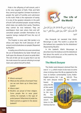 Pride is the offspring of self-conceit, and it
is the very negation of faith. Pride and faith
thus cannot go together. Eemaan inculcates in
people the spirit of humility and submission
to the truth. Pride is the expression of vanity.
It is one of the greatest obstacles in the path
of truth. Self-conceited people accept nothing
which does not satisfy their vanity. Therefore,
they cannot be true believers. They are
worshippers their own selves. Vain and self­
conceited people consider themselves to be
superior beings marked-off from the rest of
mankind.
The Prophet ii once said, 'Kibr (pride) is to
refuse and reject the truth [because of self­
esteem] and to look down on people:(Reported
by Muslim)
In reality, one ofthefirst sins ever committed,
the act of disobedience by Satan himself, was
built upon the disease of conceit or pride (kibr).
The evil of kibr can be so great that it can be
the main reason for a person refusing to accept
Islam and submit himself to Allah.
What is eemaan?
What are the articles of eemaan? How
can we sum them up in three basic
beliefs?
What is kibr?
Muslims are proud of their religion.
Some people like to wear good
clothes, for example. Is this type of
pride b_araam? What kind of pride has
Allah warned us against in the above
b_adeeth?
. .
. . . . . . . . .
The Life of
the World
(�
Abu Hurayrah �� narrated that Allah's
Messenger ii said, 'The world is a prison for
the believer but a paradise for the disbeliever:
(Reported by Muslim)
In this b_adeeth, Allah's Messenger ii
describes how the believer and the disbeliever
feel about this world. Let us first examine the
life of the world (dunyaa).
The Word Dunyaa
The Arabic word dunyaa is derived from the
root d - n - y, which means 'to be near; to come
close; to bring close this life as opposed to the
next; to behave contemptibly: (Lane, Arabic-
English Lexicon, Vol. 1 , pp. 920-22) Thus
the term dunyaa the nearest,
lowest in .--��---o:--------
value, the life
of this world
as opposed
to the next
life. The
word dunyaa
occurs 1 1 5
times in the
Glorious Qur'an.
 