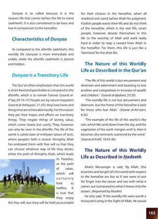 Dunyaa is so called because it is the
nearest life that comes before the life to come
(aakhirah). It is also considered to be base and
low in comparison to the hereafter.
Characteristics of Dunyaa
As compared to the afterlife (aakhirah), this
worldly life (dunyaa) is more immediate and
visible, while the afterlife (aakhirah) is distant
and hidden.
Dunyaa is a Transitory Life
The Qur'an often emphasizes that this world
is short-lived and perishable as compared to the
afterlife, which is to remain forever (Soorat ai­
N/aa, 87:1 6-1 7) People are by nature impatient
(Sooratai-Anbiyyaa', 2 1 :37); they love haste and
thingsthatare achievable hastily. Forthis reason
they pin their hopes and efforts on transitory
things. They negate things of lasting value,
which come slowly but surely. They, however,
can only be seen in the afterlife. The life of the
world is called daar al-imtiflaan (place of test),
where people's faith is tested. Almighty Allah
has endowed them with free will so that they
can choose whatever way of life they desire:
either the path of Almighty Allah, which leads
......--------------. to Paradise,
or the path
of satan,
which will
c e r t a i n l y
lead to
Hellfire. It
is true that
they enjoy
this free will, but they will be held accountable
for their choices in the hereafter, when all
mankind will stand before Allah for judgment.
Foolish people waste their life and do not think
of the hereafter, which is the real life; smart
people, however, devote themselves in this
life to the worship of Allah and work really
hard in order to reap a reward from Allah in
the hereafter. For them, this life is just like a
'farmland'for the after life.
The Nature of this Worldly
Life as Described in the Qur'an
'The life of this world i s but amusement and
diversion and adornment and boasting to one
another and competition in increase of wealth
and children.' (Soorat a/-tf.adeed, 57:20)
'The worldly life is not but amusement and
diversion, but the home ofthe hereafter is best
for those who fear Allah.' (Soorat ai-An�aam,
6:32)
'The example of the life of this world is like
rain, which We send down from the sky, and the
vegetation of the earth mingles with it, then it
becomes dry remnants scattered by the wind.'
(Soorat ai-Kahf, 1 8:45-46)
The Nature of this Worldly
Life as Described in Hadeeth
Allah's Messenger :i said, 'By Allah, [the
bounties and length of] this world with respect
to the hereafter are but as if one were to put
his finger into the ocean and see with what it
comes out (compared to what it leaves into the
ocean). (Reported by Muslim)
He also said, 'lf the worldly life were worth a
mosquito's wing in the Sight of Allah, He would
 