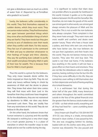 not give a disbeliever even as much as a drink
of water from it: (Reported by at-Tirmidhee
who graded it as 'sound')
Surely, the believers suffer considerably in
this world. They find themselves exposed to
sudden desires, which they must resist. They
encounterviolent wishes.Theyfind themselves
torn apart between permitted things which
they strive after and forbidden things of which
they are fearful. They have needs but they give
priority to acts of obedience over their needs
when they conflict with them. For this reason,
They fast out of submission to the command
of Allah and pay no attention whatsoever to
their feelings of hunger and thirst. Likewise,
they pay the purifying dues (zakaat) to purify
their wealth and please Almig hty Allah in spite
of their love for wealth. This is because their
love for Allah is much greater.
Thus this world is a prison for the believers.
They only move towards desire within the
limits imposed on them by faith. They do not
covet any luxury without being in check by
awareness of Allah and the desire to please
Him. They know that when their time comes
they will find more with their Lord in the
hereafter than they could ever have imagined.
As for the disbelievers, they are not restrained
by obedience to Allah, nor does any divine
command curb them. They are totally free
from any restrictions in this world. They do not
believe in life after death.
On the other hand, the believers know that
human existence is a journey and this worldly
life (dunyaa) is nothing but a very short stage
on a much greater journey. It is a place of
transition in which the traveller stops to take
shade and to rest for a while during the day.
It is significant to realize that Islam does
not prohibit efforts to provide for livelihood in
this world. I nstead, it guides us to the proper
balance between this life and the hereafter. We,
therefore, do not make the goods of this world
our utmost goal. In otherwords, our utmost goal
always remains the pleasure of Allah and the
hereafter. This is not so with the non-believers
who always complain. Their complaint is that
they never have enough. They want more and
more wealth and comforts and desire even
greater luxury. Those who have a house seek
a palace, and those who own cars envy those
who have better cars. But true believers do
not put their aspirations and their hearts into
this world. They do not borrow money to buy
luxuries. They save first and buy later. This
world is not their real home. If the believers
lose anything in this world, it will not have a
great effect on their hearts and emotions. They
are not like the disbelievers who in reality and
practice, having nothing to live for but this life.
If they face some difficulty in this life, they are
sometimes even willing to kill themselves due
to their depression and lackofhaving anything
else to look forward to.
It is a well-known fact that during the
latter half of the year 2008, many Americans
and others throughout the world committed
suicide in the face of the global financial crisis
(far greater than the famous stock market crash
of 1 929) - as their whole world, everything and
all they had lived for - came crumbling down
around them.
Once lmaam ash-ShaaWee (1 50-204 AH/767
-81 9 CE) was sitting in a shade, immaculately
dressed in clean clothes. A Jew passed by him.
The Jew was struggling behind his donkey,
loaded with oil. His clothes were dirty, and his
manner was distasteful. The Jew paused and
 