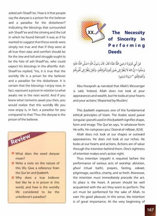 asked ash-ShaaWee,'How is it that people
say the dunyaa is a prison for the believer
and a paradise for the disbeliever?'
indicating the blessings that surrounded
ash-ShaaWee and the striving and the toil
in which he found himself. It was as if he
wanted to suggest that those words were
simply not true and that if they were at
all true then ease and comfort should be
for the Jew and toil and struggle ought to
be the fate of ash-ShaaWee, who could
expect his blessings in the afterlife. Ash­
ShaaWee replied, 'Yes, it is true that the
worldly life is a prison for the believer
and a paradise for the disbeliever. It is
certain that the blessings I enjoy now, in
fact, represent a prison in relation to what
awaits me in the next world. And if you
knew what torments await you then, you
would realize that this worldly life you
now enjoy is, in fact, a paradise for you
compared to that:Thus the dunyaa is the
prison of the believer.
What does the word dunyaa
mean?
Write a note on the nature of
this life. Give a reference from
the Qur'an and fladeeth.
Why does a true believer
feel like he is in prison in this
world, and how is the worldly
life considered to be the
unbeliever's paradise?
• • • & & • • •
. . .. . . Ill • • • • •
The Necessity
of Sincerity in
P e r f o r m i n g
Deeds
Abu Hurayrah � narrated that Allah's Messenger
� said, 'Indeed, Allah does not look at your
appearances and wealth, but He looks at your hearts
and your actions: (Reported by Muslim)
This fladeeth expresses one of the fundamental
ethical principles of Islam. The Arabic word �uwar
(singular:�oorah) used in this fladeeth signifies shape,
form and image. The Qur'an says, 'In whatever form
He wills, He composes you: (Soorat al-lnfitaar, 82:8)
Allah does not look at our shapes or outward
appearances. He does not look at our riches. He
looks at our hearts and actions. Actions are of value
through the intention behind them. One's rightness
of intention makes one's action right.
Thus intention (niyyah) is required before the
performance of various acts of worship: ablution,
ghusl (ritual bath), prayers, fasting, zakaat,
pilgrimage, sacrifice, charity, and so forth. Moreover,
the intention must immediately precede the act.
Its place is the heart. A person should be well
acquainted with the act they want to perform. The
act must be performed for the sake of Allah, to
earn His good pleasure. In this sense, the intention
is of great importance. At the very beginning of
•
 