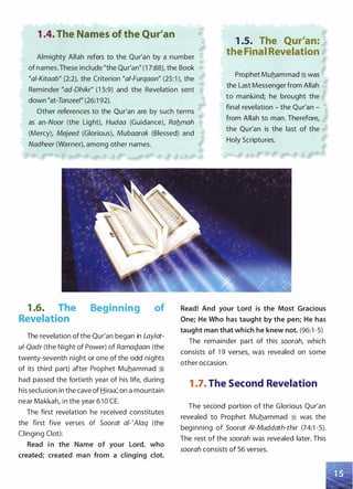 1 .4. The Names of the Qur'an
Almighty Allah refers to the Qur'an by a number
of names. These include "the Qur'an" (1 7:88), the Book
"a/-Kitaab" (2:2), the Criterion "ai-Furqaan" (25:1 ), the
Reminder "ad-Ohikr" (1 5:9) and the Revelation sent
down "at-Tanzeel" (26:1 92).
1 .5. The Qur'an:
the Final Revelation
Prophet Muhammad :i was
the Last Messenger from Allah
to mankind; he brought the
final revelation - the Qur'an­
from Allah to man. Therefore,
the Qur'an is the last of the
Holy Scriptures.
Other references to the Qur'an are by such terms
as an-Noor (the Light), Hudaa (Guidance), Rab_mah
(Mercy), Majeed (Glorious), Mubaarak (Blessed) and
Nadheer (Warner), among other names.
1 .6. The
Revelation
Beginning of
The revelation ofthe Qur'an began in Laylat­
ui-Qadr (the Night of Power) of RamaQ_aan (the
twenty-seventh night or one of the odd nights
of its third part) after Prophet Muhammad ii
had passed the fortieth year of his life, during
his seclusion in the cave of Hiraa: on a mountain
near Makkah, in the year 6 1 0 CE.
The first revelation he received constitutes
the first five verses of Soorat a/-'Aiaq (the
Clinging Clot):
Read in the Name of your Lord, who
created; created man from a clinging clot.
Read! And your Lord is the Most Gracious
One; He Who has taught by the pen; He has
taught man that which he knew not. (96:1 -5)
The remainder part of this soorah, which
consists of 1 9 verses, was revealed on some
other occasion.
1 .7. The Second Revelation
The second portion of the Glorious Qur'an
revealed to Prophet Muhammad ii was the
beginning of Soorat AI-Muddath-thir (74:1 -5).
The rest of the soorah was revealed later. This
soorah consists of 56 verses.
 
