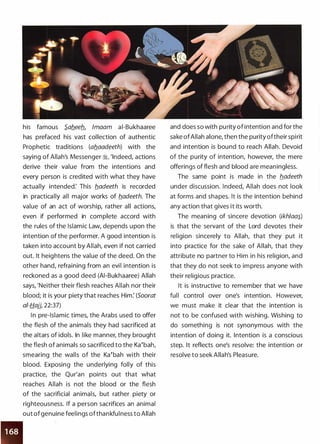 •
• •
his famous S.afleeb_, lmaam ai-Bukhaaree
has prefaced his vast collection of authentic
Prophetic traditions (aflaadeeth) with the
saying of Allah's Messenger :i, 'Indeed, actions
derive their value from the intentions and
every person is credited with what they have
actually intended: This b_adeeth is recorded
in practically all major works of b_adeeth. The
value of an act of worship, rather all actions,
even if performed in complete accord with
the rules of the Islamic Law, depends upon the
intention of the performer. A good intention is
taken into account by Allah, even if not carried
out. It heightens the value of the deed. On the
other hand, refraining from an evil intention is
reckoned as a good deed (AI-Bukhaaree) Allah
says, 'Neither their flesh reaches Allah nor their
blood; it is your piety that reaches Him: (Soorat
of-Hajj, 22:37)
In pre-Islamic times, the Arabs used to offer
the flesh of the animals they had sacrificed at
the altars of idols. In like manner, they brought
the flesh of animals so sacrificed to the Ka�bah,
smearing the walls of the Ka�bah with their
blood. Exposing the underlying folly of this
practice, the Qur'an points out that what
reaches Allah is not the blood or the flesh
of the sacrificial animals, but rather piety or
righteousness. If a person sacrifices an animal
out ofgenuine feelings ofthankfulness to Allah
and does so with purity of intention and for the
sake ofAllah alone, then the purity oftheir spirit
and intention is bound to reach Allah. Devoid
of the purity of intention, however, the mere
offerings of flesh and blood are meaningless.
The same point is made in the b_adeeth
under discussion. Indeed, Allah does not look
at forms and shapes. It is the intention behind
any action that gives it its worth.
The meaning of sincere devotion (ikhlaa�_)
is that the servant of the Lord devotes their
religion sincerely to Allah, that they put it
into practice for the sake of Allah, that they
attribute no partner to Him in his religion, and
that they do not seek to impress anyone with
their religious practice.
It is instructive to remember that we have
full control over one's intention. However,
we must make it clear that the intention is
not to be confused with wishing. Wishing to
do something is not synonymous with the
intention of doing it. Intention is a conscious
step. It reflects one's resolve: the intention or
resolve to seek Allah's Pleasure.
 