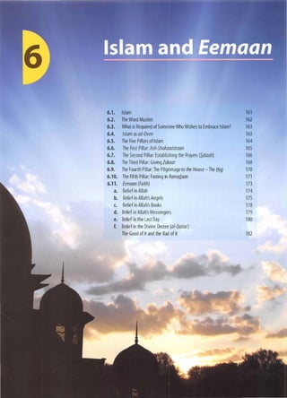 6.1. Islam 161
6.2. The Word Muslim 162
6.3. What is Required of Someone Who Wishes to Embrace Islam? 163
6.4. Islam as ad-Deen 163
6.5. The Five Pillars of Islam 164
6.6. The First Pillar: Ash-Shahaadataan 165
6.7. The Second Pillar: Establishing the Prayers (�alaah) 166
6.8. The Third Pillar: Giving lakaat 168
6.9. The Fourth Pillar: The Pilgrimage to the House - The Hajj 170
6.10. The Fifth Pillar: Fasting in Ramad.aan 171
6.l1. Eemaan (Faith) 173
a. Belief in Allah 174
b. Belief in Allah's Angels 175
c. Belief in Allah's Books 178
d. Belief in Allah's Messengers 179
e. Belief in the Last Day 180
f. Belief in the Divine Decree (ai-Qadar):
The Good of it and the Bad of it 182
 