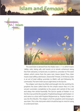 Islam an emaan
t•:_-- -
·-
6.1 . Islam
The word Islam is derived from the Arabic root s - I - m, which means
'safety, calm, being safe, and sound, or to remain unharmed, being
free from obstacles, to hand over, to submit to, surrender to: The word
salaam, which comes from the same root, means 'peace: Thus, Islam
means total willing submission. (SooratAal-�lmraan, 3:1 9) Hence, Islam
is an act of total willing surrender to Allah's will and following His
commands. The term Islam occurs eight times in the Qur'an.
The religion sent down by Allah and brought into the world by His
prophets has been called Islam for the simple reason that, in it, the
servant surrenders completely to the power and control of the Lord
and obeys Him whole-heartedly. The Qur'an speaks of Aadam WI as
the first man and the first prophet. Prophethood began with Aadam ��
and came to a close with Prophet Muhammad �. Prophet Aadam ��
was the first Muslim. The religion of all the prophets and messengers
was Islam. This is the vital point which should be kept in mind in trying
to understand Islam.
 