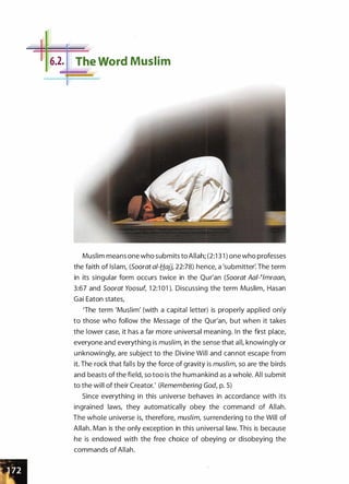 1 16.2: L
The Word Muslim
Muslim means one who submits to Allah; (2:1 3 1 ) one who professes
the faith of Islam, (Soorat at-Hajj, 22:78) hence, a 'submitter� The term
in its singular form occurs twice in the Qur'an (Soorat Aai-�Jmraan,
3:67 and Soorat Yoosuf, 1 2:1 01 ). Discussing the term Muslim, Hasan
Gai Eaton states,
'The term 'Muslim' (with a capital letter) is properly applied only
to those who follow the Message of the Qur'an, but when it takes
the lower case, it has a far more universal meaning. In the first place,
everyone and everything is muslim, in the sense that all, knowingly or
unknowingly, are subject to the Divine Will and cannot escape from
it. The rock that falls by the force of gravity is muslim, so are the birds
and beasts of the field, so too is the humankind as a whole. All submit
to the will of their Creator.' (Remembering God, p. 5)
Since everything in this universe behaves in accordance with its
ingrained laws, they automatically obey the command of Allah.
The whole universe is, therefore, muslim, surrendering to the Will of
Allah. Man is the only exception in this universal law. This is because
he is endowed with the free choice of obeying or disobeying the
commands of Allah.
 