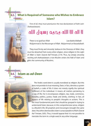 II
6.3.
_.11-
. j6.4.
I
,..._
,_
What is Required of Someone who Wishes to Embrace
Islam?
First of all, they must pronounce the two declarations of faith (ash­
Shahaadataan):
<1111 dvu1 £ldnd <1111 Ul dJI U
There is no god but Allah Laa i/aaha illal/aah
Muhammad is the Messenger of Allah Mub_ammad-ur-Rasoolullaah.
They must firmly and sincerely believe in the Oneness of Allah. they
must be detached from every other religion, since religion in the sight
of Allah is Islam (Soorat AaPimraan, 2:1 9). Thus, by simply sincerely
reciting ash-shahaadataan a non-Muslim enters the fold of Islam and
joins the community of Muslims.
Islam as ad-Deen
The Arabic word deen is usually translated as religion. But this
does not provide its true meaning. Deen, in fact, denotes a system
of beliefs, a code of life. It does not merely signify the spiritual
fulfilment of the individual. It means all matters pertaining to
a way of life, for it encompasses religion, law, trade, commerce,
morality, politics, justice, foods and drinks, clothing: in fact, all
aspects of life relating to people's thoughts or actions. This is
the most fundamental point that should be grasped in trying to
understand Islam, because, in this comprehensive sense, religion
is a Muslim's life. All prophets and messengers brought the same
deen. Any other deen besides Islam is unacceptableto Allah (Soorat
Aat-�tmraan, 3:85). Thus, it would appear that it is not possible to
translate the term in a single word in any other language.
 
