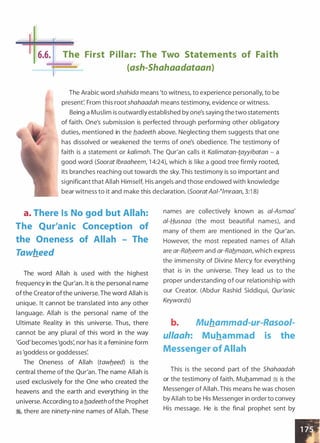 _[I.I·�
II 6.6. The First Pillar: The Two Statements of Faith
{ash-Shahaadataan)
The Arabic word shahida means 'to witness, to experience personally, to be
present: From this root shahaadah means testimony, evidence or witness.
Being a Muslim is outwardly established by one's saying the two statements
of faith. One's submission is perfected through performing other obligatory
duties, mentioned in the b..adeeth above. Neglecting them suggests that one
has dissolved or weakened the terms of one's obedience. The testimony of
faith is a statement or kalimah. The Qur'an calls it Kalimatan-tayyibatan - a
good word (Soorat lbraaheem, 1 4:24), which is like a good tree firmly rooted,
its branches reaching out towards the sky. This testimony is so important and
significant that Allah Himself, His angels and those endowed with knowledge
bear witness to it and make this declaration. (SooratAal-�lmraan, 3:1 8)
a. There Is No god but Allah:
The Qur'anic Conception of
the Oneness of Allah - The
Tawheed
The word Allah is used with the highest
frequency in the Qur'an. lt is the personal name
ofthe Creator ofthe universe. The word Allah is
unique. It cannot be translated into any other
language. Allah is the personal name of the
Ultimate Reality in this universe. Thus, there
cannot be any plural of this word in the way
'God' becomes 'gods: nor has it a feminine form
as 'goddess or goddesses:
The Oneness of Allah (tawb_eed) is the
central theme of the Qur'an. The name Allah is
used exclusively for the One who created the
heavens and the earth and everything in the
universe. According to a b..adeeth ofthe Prophet
�� there are ninety-nine names of Allah. These
names are collectively known as a/-Asmaa'
al-fjusnaa (the most beautiful names), and
many of them are mentioned in the Qur'an.
However, the most repeated names of Allah
are ar-Rab..eem and ar-Rab..maan, which express
the immensity of Divine Mercy for everything
that is in the universe. They lead us to the
proper understanding of our relationship with
our Creator. (Abdur Rashid Siddiqui, Qur'anic
Keywords)
b. Muhammad-ur-Rasool-
ul/aah: Muhammad is the
Messenger of Allah
This is the second part of the Shahaadah
or the testimony of faith. Muhammad i; is the
Messenger of Allah. This means he was chosen
by Allah to be His Messenger in order to convey
His message. He is the final prophet sent by
 
