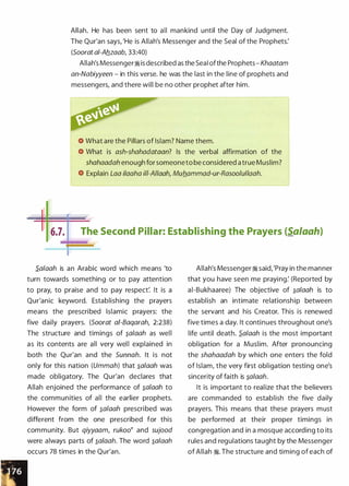 Allah. He has been sent to all mankind until the Day of Judgment.
The Qur'an says, 'He is Allah's Messenger and the Seal of the Prophets:
(Soorata/-Aflzaab, 33:40)
Allah's Messenger� is described as the SeaI ofthe Prophets - Khaatam
an-Nabiyyeen - in this verse. he was the last in the line of prophets and
messengers, and there will be no other prophet after him.
What are the Pillars of Islam? Name them.
What is ash-shahadataan? Is the verbal affirmation of the
shahaadah enough for someoneto be considered a true Muslim?
Explain Laa i/aaha i/1-A//aah, Muflammad-ur-Rasoo/ullaah.
I
- _ _,._
I 16.7.j
The Second Pillar: Establishing the Prayers (Sa/aah)
S.alaah is an Arabic word which means 'to
turn towards something or to pay attention
to pray, to praise and to pay respect: It is a
Qur'anic keyword. Establishing the prayers
means the prescribed Islamic prayers: the
five daily prayers. (Soorat ai-Baqarah, 2:238)
The structure and timings of �a/aah as well
as its contents are all very wel l explained in
both the Qur'an and the Sunnah. It is not
only for this nation (Ummah) that �alaah was
made obligatory. The Qur'an declares that
Allah enjoined the performance of �a/aah to
the communities of all the earlier prophets.
However the form of �a/aah prescribed was
different from the one prescribed for this
community. But qiyyaam, rukoo� and sujood
were always parts of �a/aah. The word �alaah
occurs 78 times in the Qur'an.
Allah's Messenger� said,'Pray in the manner
that you have seen me praying: (Reported by
ai-Bukhaaree) The objective of �alaah is to
establish an intimate relationship between
the servant and his Creator. This is renewed
five times a day. It continues throughout one's
life until death. S.alaah is the most important
obligation for a Muslim. After pronouncing
the shahaadah by which one enters the fold
of Islam, the very first obligation testing one's
sincerity of faith is �afaah.
It is important to realize that the believers
are commanded to establish the five daily
prayers. This means that these prayers must
be performed at their proper timings in
congregation and in a mosque according to its
rules and regulations taught by the Messenger
of Allah �- The structure and timing of each of
 