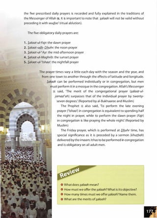 the five prescribed daily prayers is recorded and fully explained in the traditions of
the Messenger of Allah �. It is important to note that �olooh will not be valid without
preceding it with wuQ.oo' (ritual ablution).
The five obligatory daily prayers are:
1 . S.oloot-ui-Fojr: the dawn prayer
2. S.oloot-udh- Dhuhr: the noon prayer
3. S.oloot-uPA�r: the mid-afternoon prayer
4. S.oloot-ui-Moghrib: the sunset prayer
5. S.oloot-uP!shoo': the nightfall prayer
The prayer times vary a little each day with the season and the year, and
from one town to another through the effects of latitude and longitude.
S.olooh can be performed individual ly or in congregation, but men
must perform it in a mosque in the congregation. Allah's Messenger
:;i said, 'The merit of the congregational prayer (�o/oot-ul­
jomoo�oh) surpasses that of the individual prayer by twenty­
seven degrees: (Reported by ai-Bukhaaree and Muslim)
The Prophet � also said, 'To perform the late evening
prayer (�!shoo} in congregation is equivalent to spending half
the night in prayer, while to perform the dawn prayer (Fojr)
in congregation is like praying the whole night: (Reported by
Muslim)
The Friday prayer, which is performed at Dhuhr time, has
special significance as it is preceded by a sermon (khutboh)
delivered bythe imoom. lt has to be performed in congregation
and is obligatory on all adult men.
What does �o/ooh mean?
How must we offer the �olooh? What is its objective?
How many times must we offer �o/ooh? Name them.
What are the merits of�o/ooh?
 