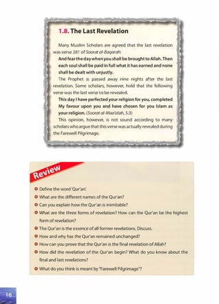 1 .8. The Last Revelation
Many Muslim Scholars are agreed that the last revelation
was verse 281 of Soorat ai-Baqarah:
And fear the day whenyou shall be brought to Allah. Then
each soul shall be paid in full what it has earned and none
shall be dealt with unjustly.
The Prophet ;i passed away nine nights after the last
revelation. Some scholars, however, hold that the following
verse was the last verse to be revealed.
This day I have perfected your religion for you, completed
My favour upon you and have chosen for you Islam as
your religion. (Soorat a/-Maa'idah, 5:3)
This opinion, however, is not sound according to many
scholars who argue that this verse was actually revealed during
the Farewell Pilgrimage.
Define the word 'Qur'an:
What are the different names of the Qur'an?
Can you explain how the Qur'an is inimitable?
What are the three forms of revelation? How can the Qur'an be the highest
form of revelation?
The Qur'an is the essence of all former revelations. Discuss.
How and why has the Qur'an remained unchanged?
How can you prove that the Qur'an is the final revelation of Allah?
How did the revelation of the Qur'an begin? What do you know about the
final and last revelations?
What do you think is meant by "Farewell Pilgrimage"?
 