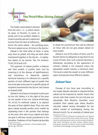 -111- - --
-
-
6.8. The Third Pillar: Giving Zakaat
The Arabic word zakaat is derived
from the root z - k - y, which means
'to grow, to flourish, to reach, to
purify, and to be purified: Zakaat is
meant to purify a person's capital and
income from the taint of selfishness,
hence the name zakaat - the purifying dues.
The term zakaat occurs 32 times in the Qur'an.2
Zakaat is the third pillar of Islam. It ranks
very close to �alaah, and they are both often
mentioned together in the Qur'an - in eighty­
two places to be precise. See, for instance,
73:20, 33:33 and 2:43.
The payment of zakaat purifies a believer
and their wealth. It purifies their soul by
cleansing it of the disease of tightfistedness
and miserliness. In Sharee�ah, zakaat's
technical meaning is in reference to a specific
portion of one's different type of wealth that
one must give every year to a specific group of
recipients mentioned in the Qur'an. See (Soorat
at-Tawbah, 9:60)
Zakaat is not a favour to be given to the poor
by the rich. Rather, it is the right of the poor
on the wealth of the rich. (Soorat a/-Ma�aarij,
70: 24-25) To withhold zakaat is to deprive
the poor of their rightful share. Thus, one who
gives zakaat actually purifies one's wealth by
separating from it the portion that belongs
to the poor. One who incurs zakaat and does
not give it will have severe punishment in the
hereafter. Traditions of the Prophet � describe
2- For more details, see Kassis's A Concordance ofthe
Qur'an, pp. 1 3 2 5-26.
in detail the punishment that will be inflicted
on those who do not give proper zakaat on
their wealth.
Zakaat is one of the pillars of Islam, and if a
Muslim denies its obligation or says that it is not
a part of Islam, then such a person becomes a
disbeliever, according to the agreement of
scholars. Zakaat is not imposed unless the
zakaatable wealth reaches a minimum level.
This level is called the ni�aab3 or scale. Different
types of properties have different ni�aabs.
Zakaat Year
Passage of one lunar year (according to
the hegira (hijrah) calendar) is required before
zakaat can be imposed on wealth. Assets that
remain with their owners for one full year are
zakaatable. Rich Muslims, therefore, must
establish their zakaat year. Many Muslims
calculate zakaat during RamaQ.aan for the
added reward of worshipping during the
blessed month. So, an example of zakaat year
3 - Nis.aab on money i s 8 5 grams o fgold and s o on. Nis.aab
must be in excess of the basic needs of the owner. Things
used for satisfying basic needs are not considered zakaat­
able. Basic necessities are food, shelter, clothes, house­
hold goods, utensils, furniture, money to pay back debts
and books of knowledge, among other things.
 