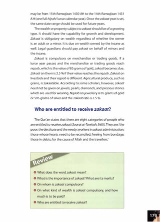 may be from 1 5th RamaQ_aan 1 430 AH to the 1 4th RamaQ_aan 1 43 1
A H (one full hijrah/ lunar calendar year). Once the zakaat year is set,
the same date range should be used for future years.
The wealth or property subject to zakaat should be of a growing
type. It should have the capability for growth and development.
Zakaat is obligatory on wealth regardless of whether the owner
is an adult or a minor. It is due on wealth owned by the insane as
well. Legal guardians should pay zakaat on behalf of minors and
the insane.
Zakaat is compulsory on merchandise or trading goods. If a
lunar year passes and the merchandise or trading goods reach
ni�aab, which is the value of85 grams ofgold, zakaat becomes due.
Zakaat on them is 2.5 % if their value reaches the ni�aab. Zakaat on
livestock and their ni�aab is different. Agricultural produce, such as
grains, is zakaatable. According to some scholars, however, zakaat
need not be given on jewels, pearls, diamonds, and precious stones
which are used for wearing. Ni�aab on jewellery is 85 grams of gold
or 595 grams of silver and the zakaat rate is 2.5 %.
Who are entitled to receive zakaat?
The Qur'an states that there are eight categories of people who
are entitled to receive zakaat (Sooratat-Tawbah, 9:60). They are: 'the
poor; the destitute and the needy; workers inzakaatadministration;
those whose hearts need to be reconciled; freeing from bondage;
those in debts; for the cause of Allah and the travellers:
What does the word zakaat mean?
What is the importance ofzakaat? What are its merits?
On whom is zakaat compulsory?
On what kind of wealth is zakaat compulsory, and how
much is to be paid?
Who are entitled to receive zakaat?
 