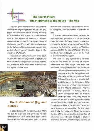 The Fourth Pillar:
The Pilgrimage to the House - The Hajj
The next pillar mentioned in the b..adeeth
above is the pilgrimage to the House - the b_ajj.
Hajj is an Arabic term whose primary meaning
is 'to intend to visit someone or somewhere
that is the object of reverence, respect,
veneration or honour'. In the terminology of
the Islamic Law (ShareetahL it is the pilgrimage
to the Katbah in Makkah during the prescribed
period: during certain specific days in the
month of Dhui-Hijjah.
The b_ajj is an obligation upon every adult
Muslim who is financially well offand physically
fit to undertake the journey, once in a lifetime.
It is, however, much more than an obligation.
It is a pillar of Islam itself.
The Institution of Hajj and
its Rites
In accordance with the command of Allah,
the call for b_ajj was first given by Prophet
lbraaheem �1. Since then it has been carried
on for the last four thousand years. Muslims
from all over the world, using different means
of transport come to Makkah to perform the
b_ajj.
There are various rites connected with the
b_ajj, including wearing a special garment to
enter the state of ib_raam (sacred purity) and
circling the Katbah seven times (tawaaf). The
climax of the b_ajj is the standing on tArafah, a
plain and hill to the east of Makkah. The time
for this is from midday to sunset on the ninth
of the month of Ohui-Hijjah.
The rites of b_ajj symbolically re-enact
many of the events in the lives of Prophet
l braaheem, his wife Haajar and their son
lsmaateel. The b_ajj ceremonies start on the 8th
of Ohu/-fj_ijjah with pilgrims doing the
tawaaf(circling the Katbah in an anti­
clockwise fashion) seven times. This is
followed by performing satee (a swift
walk) between the hillocks of .S.afaa
and Marwah, which are now included
in the Masjid ai-Haraam. Pilgrims
then proceed to Minaa, which is
about 5 miles from Makkah. After an
overnight stay there, they move to
tArafah on the 9th of Dhu/-fj_ijjah and spend
the whole day in prayers and supplications.
They leave the Plain of tArafah after the sunset
for a stop-over at Muzdalifah for the nig ht
and finally they return to Minaa to perform
the rest of the rites, including the sacrifice of
an ani mal (depending on the type of b_ajj one
intends to perform), the shaving or clipping of
 