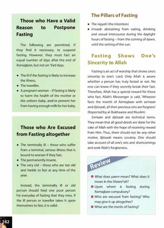 Those who Have a Valid
Reason
Fasting
to Postpone
The following are permitted, if
they find it necessary, to suspend
fasting. However, they must fast an
equal number of days after the end of
RamaQ..aan, but not on tEed days.
• The ill if the fasting is likely to increase
the illness,
• The traveller,
• A pregnant woman - if fasting is likely
to harm the health of the mother or
the unborn baby, and/or prevent her
from having enough milk for her baby.
Those who Are Excused
from Fasting altogether
• The terminally ill - those who suffer
from a terminal, serious illness that is
bound to worsen if they fast,
• The permanently insane,
• The very old - those who are too old
and feeble to fast at any time of the
year.
Instead, the terminally ill or old
person should feed one poor person
for everyday of fasting that they miss. If
the ill person or traveller takes it upon
themselves to fast, it is valid.
The Pillars of Fasting
• The niyyah (the intention)
• /msaak: abstaining from eating, drinking
and sexual intercourse during the daylight
hours of fasting - from the coming of dawn,
until the setting of the sun.
Fa s t i n g S h ows O n e's
Sincerity to Allah
Fasting i s an act of worship that shows one's
sincerity to one's Lord. Only Allah is aware
whether a person has truly fasted or not. No
one can know if they secretly break their fast.
Therefore, Allah has a special reward for those
who fast. Allah's Messenger � said, 'Whoever
fasts the month of RamaQ_aan with eemaan
and ifltisaab, all their previous sins are forgiven:
(Reported by ai-Bukhaaree and Muslim)
Eemaan and ifltisaab are technical terms.
They mean that all good deeds are done for the
sake of Allah with the hope of receiving reward
from Him. Thus, there should not be any other
motive. /fltisaab means scrutiny. One should
take account of all one's sins and shortcomings
and seek Allah's forgiveness.
What does �awm mean? What does it
mean in the Shareetah?
Upon whom is fasting during
RamaQ..aan compulsory?
Who are excused from fasting? Who
may give it up altogether?
What are the merits of fasting?
 