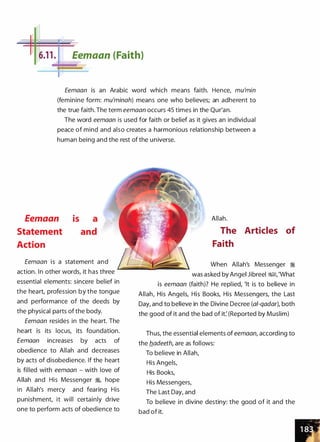 -�
6.1 1 . Eemaan (Faith)
Eemaan is an Arabic word which means faith. Hence, mu'min
(feminine form: mu'minah) means one who believes; an adherent to
the true faith. The term eemaan occurs 45 times in the Qur'an.
The word eemaan is used for faith or belief as it gives an individual
peace of mind and also creates a harmonious relationship between a
human being and the rest of the universe.
Eemaan
Statement
Action
is a
and
Eemaan is a statement and
action. In other words, it has three
essential elements: sincere belief in
the heart, profession by the tongue
and performance of the deeds by
the physical parts of the body.
Eemaan resides in the heart. The
heart is its locus, its foundation.
Eemaan increases by acts of
obedience to Allah and decreases
by acts of disobedience. If the heart
is filled with eemaan - with love of
Allah and His Messenger �
'
hope
in Allah's mercy and fearing His
punishment, it will certainly drive
one to perform acts of obedience to
Allah.
The Articles of
Faith
When Allah's Messenger �
was asked by Angel Jibreel i%§, 'What
is eemaan (faith)? He replied, 'It is to believe in
Allah, His Angels, His Books, His Messengers, the Last
Day, and to believe in the Divine Decree (a/-qadar), both
the good of it and the bad of it: (Reported by Muslim)
Thus, the essential elements of eemaan, according to
the fladeeth, are as follows:
To believe in Allah,
His Angels,
His Books,
His Messengers,
The Last Day, and
To believe in divine destiny: the good of it and the
bad of it.
 