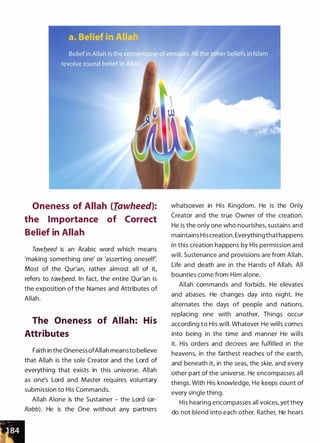 Oneness of Allah (Tawheed):
the Importance of Correct
Belief in Allah
Tawb_eed is an Arabic word which means
'making something one' or 'asserting oneself:
Most of the Qur'an, rather almost all of it,
refers to tawfleed. In fact, the entire Qur'an is
the exposition of the Names and Attributes of
Allah.
The Oneness of Allah: His
Attributes
Faith in the Oneness ofAllah meansto believe
that Allah is the sole Creator and the Lord of
everything that exists in this universe. Allah
as one's Lord and Master requires voluntary
submission to His Commands.
Allah Alone is the Sustainer - the Lord (ar­
Rabb). He is the One without any partners
whatsoever in His Kingdom. He is the Only
Creator and the true Owner of the creation.
He is the only one who nourishes, sustains and
maintains His creation. Everythingthathappens
in this creation happens by His permission and
will. Sustenance and provisions are from Allah.
Life and death are in the Hands of Allah. All
bounties come from Him alone.
Allah commands and forbids. He elevates
and abases. He changes day into night. He
alternates the days of people and nations,
replacing one with another. Things occur
according to His will. Whatever He wills comes
into being in the time and manner He wills
it. His orders and decrees are fulfilled in the
heavens, in the farthest reaches of the earth,
and beneath it, in the seas, the skie, and every
other part of the universe. He encompasses all
things. With His knowledge, He keeps count of
every single thing.
His hearing encompasses all voices, yet they
do not blend into each other. Rather, He hears
 
