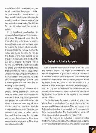 the clamour of all the various tongues,
in all countless languages, distinct
in their countless supplications. His
Sight envelopes all things. He sees the
smallest black ant upon a piece of coal
in a moonless dark night. The hidden
for Him is visible and the secret is
public.
In His Hand is all good and to Him
returnall affairs. His powerencompasses
all things. All depend upon Him for
their safety and sustenance. He forgives
sins, relieves cares and removes woes.
He makes the broken whole, enriches
the poor, feeds the hungry, clothes the
naked and heals the sick. To Him do
the deeds of the night ascend before
those of the day, and the deeds of the
day before those of the night. There is
no one to withhold what He gives and
no one to give what He withholds. He is
the Supreme Lord without any partners
whatsoever. He is unique without equal.
He has no sons or daughters. He is the
one without comparison or kind. There
is nothing similar to Him. He is the All­
Hearing, the All-Seeing.
Hence, every act of worship, be it
prayer, fasting, pilgrimage, sacrificing
animals, and so forth, must be done for
the sake of Allah only. All supplications
and prayers must be directed to Him
alone. If someone does any of these
acts for someone other than Allah, he
is negating his tawb_eed. These include
putting one's trust in Allah, having
fear and devotion only for His sake,
and so on. Submission to Him alone
encompasses worshipping Him alone
and obeying Him alo.
One of the unseen worlds of which Islam tells us is
the world of angels. The angels are described in the
Qur'an and b_adeeth in great detail. Belief in the angels
is another essential belief that forms the cornerstone
of eemaan (faith). When Allah's Messenger � was asked
by Angel Jibreel ;%§1, 'What is faith?' he replied, 'It is to
believe in Allah, His Angels, His Books, His Messengers,
the Last Day, and to believe in the Divine Decree (a/­
qadar), both the good of it and the bad of it: (Reported
by Muslim) Thus, belief in the angels is the second
article offaith.
The Arabic word for angel is malak, of which the
plural form is malaa'ikah. The angels belong to the
unseen world (�aa/am a/-ghayb). They are created from
light and are invisible to human beings. Yet, they do not
have forms and bodies. The Glorious Qur'an speaks of
their having a set of wings. (Soorat Faatir, 35: 1 )
From the moment a n individual i s conceived i n his
mother's womb, until his death and beyond, angels play
a very significant role in human life. Allah's Messenger
 