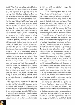 :i said, 'When forty nights have passed for the
sperm drop (the nutfah), Allah sends an angel
to it, and it gives it its shape and creates its
hearing, sight, skin, flesh and bones. Then he
says,"O Lord, male orfemale?"Your Lord decrees
whatever He wills, and the angel writes it down.
Then he says, "0 Lord, his lifespan?" Your Lord
says whatever He wills, and the angel writes
it down. Then he says, "0 Lord, his provision?"
Your Lord decrees whatever He wills, and the
angel writes it down. Then the angel departs
with the scroll in his hand, and he adds nothing
to the decree, nor does he subtract anything
from it: (Reported by Muslim, fladeeth no. 6726)
Another fladeeth, narrated by both ai­
Bukhaaree and Muslim, states that an angel
follows the sperm drop (nutfah: sexual fluid:
gamete is the precise word for it) from the
time it enters the womb until it is completed or
aborted (Quoted by Dr. Mohammed Ali Albar
in his work entitled Human Development, p. 74).
Angels accompany human beings. They
protect them by Allah's leave and record all
their deeds. They extract the soul of the person
when the moment of their death arrives. The
common phrase 'an untimely death' seems
close to blasphemy (rude or disrespectful
thing for Allah): every death is right on time.
Moreover, to ask 'why' when someone dies
young is absurd. Our strictly limited minds
cannot grasp the total scheme of things willed
by Allah.
The angels form a world entirely different
from the world of mankind. It is a noble world,
completely pure. They are in total submission
to Allah. They are incapable of committing any
sin and are constantly engaged in Allah's praise.
Each one of them is assigned a specific task in
the governance ofthe universe. The number of
angels is known only to Allah. Angels are made
of light, and Allah has not given our eyes the
ability to see them.
The angels have wings: two, three, or four.
Angel Jibreel �� has six hundred wings. (ai­
Bukhaaree) Allah has created the angels in
noble and beautiful forms. They are not all the
same in their physical shape and status. They
vary in their status before their Lord. They are
neither male nor female. They do not eat or
drink or get married like humans do. They
have names, but the Qur'an and the fladeeth
mention only a few ofthem. They are as follows:
First and foremost is Angel Jibreel �� (also
called ar-Roofl ai-Ameen). He performed the
most important task of bringing the message
ofAllah to His prophets. He no longer performs
this duty as the institution of Prophethood
came to an end with Prophet Muhammad �.
The second angel is lsraafeel, who, by Allah's
command, will blow the Trumpet on the Day of
Resurrection and bring the present system and
order of the world to an end. The third angel is
Mikaa'eel, whose duty is to arrange for rainfall
and supply of provisions to the creation ofAllah
by His command. Finally, there is the angel of
death who has been appointed to take people's
souls. It is worth mentioning here, however,
that his name is not mentioned in the Qur'an
or in any sound fladeeth. Therefore, the name
�Azraa'eel (or �lzraa'eel) must not be attributed
to him, as some people mistakenly do, as there
is no evidence whatsoever to this effect.
Other angels mentioned in the Qur'an are
Kiraaman Kaatibeen - two honourable and
kind scribes, and Haaroot and Maaroot. The
former are attached to every human being, and
as their names suggest, they record good and
bad deeds.The latter were sent to the people of
Babylon as a test. Among the angels is Maalik,
the keeper of Hell (Soorat az-Zukhruf, 43:77).
 