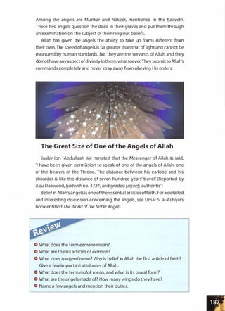 Among the angels are Munkar and Nakeer, mentioned in the b_adeeth.
These two angels question the dead in their graves and put them through
an examination on the subject of their religious beliefs.
Allah has given the angels the ability to take up forms different from
their own. The speed of angels is far greater than that of light and cannot be
measured by human standards. But they are the servants of Allah and they
do not have any aspect ofdivinity in them, whatsoever.They submit to Allah's
commands completely and never stray away from obeying His orders.
The Great Size of One of the Angels of Allah
Jaabir ibn �Abdullaah �� narrated that the Messenger of Allah � said,
'I have been given permission to speak of one of the angels of Allah, one
of the bearers of the Throne. The distance between his earlobe and his
shoulder is like the distance of seven hundred years' travel: (Reported by
Abu Daawood, b_adeeth no. 4727, and graded �ab_eeb_ 'authentic')
Belief in Allah's angels is one of the essential articles offaith. For a detailed
and interesting discussion concerning the angels, see Umar S. ai-Ashqar's
book entitled The World ofthe Noble Angels.
What does the term eemaan mean?
What are the six articles of eemaan?
What does tawb_eed mean? Why is belief in Allah the first article of faith?
Give a few important attributes of Allah.
What does the term malak mean, and what is its plural form?
What are the angels made of? How many wings do they have?
Name a few angels and mention their duties.
 