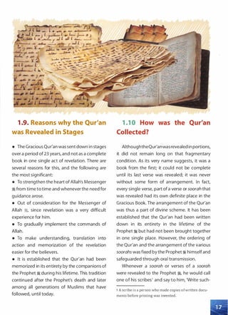 1 .9. Reasons why the Qur'an
was Revealed in Stages
• The Gracious Qur'an was sent down in stages
over a period of 23 years, and not as a complete
book in one single act of revelation. There are
several reasons for this, and the following are
the most significant:
• To strengthen the heart of Allah's Messenger
� from time to time and whenever the need for
guidance arose.
• Out of consideration for the Messenger of
Allah �
'
since revelation was a very difficult
experience for him.
• To gradually implement the commands of
Allah.
• To make understanding, translation into
action and memorization of the revelation
easier for the believers.
• It is established that the Qur'an had been
memorized in its entirety by the companions of
the Prophet � during his lifetime. This tradition
continued after the Prophet's death and later
among all generations of Muslims that have
followed, until today.
1 .1 0 How was the Qur'an
Collected?
AlthoughtheQur'anwasrevealed in portions,
it did not remain long on that fragmentary
condition. As its very name suggests, it was a
book from the first; it could not be complete
until its last verse was revealed; it was never
without some form of arrangement. In fact,
every single verse, part of a verse or soorah that
was revealed had its own definite place in the
Gracious Book. The arrangement of the Qur'an
was thus a part of divine scheme. It has been
established that the Qur'an had been written
down in its entirety in the lifetime of the
Prophet � but had not been brought together
in one single place. However, the ordering of
the Qur'an and the arrangement of the various
soorahs was fixed by the Prophet� himself and
safeguarded through oral transmission.
Whenever a soorah or verses of a soorah
were revealed to the Prophet �
'
he would call
one of his scribes1 and say to him, 'Write such-
1 A scribe is a person who made copies of written docu­
ments before printing was invented.
 