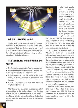 c. Belief in Allah's Books
Belief in Allah's Books is the third article of eemaan.
This refers to the revelations Allah sent down to His
messengers. These revelations were a mercy and
guidance from Allah. Allah sent down many scriptures
for guiding and instructing human beings as to how
to lead their life in the right way.
The Scriptures Mentioned in the
Qur'an
• The Tawraah revealed to the Prophet Moosaa &;,§1.
• The Zaboor revealed to the Prophet Daawood &;,§1.
• The lnjeel revealed to the Prophet lsa &;,§1.
• There is also reference in the Qur'an to the Sufluf,
scrolls, or leaves, revealed to l braaheem and
Moosaa.
• The Glorious Qur'an, the final Book given to
Prophet Muhammad �-
All of the previous revelations have been cancelled
and abolished by the final revelation - the Glorious
Qur'an. The Qur'an is the 'ruler' over all the previous
revelations. It is the determinant factor in judging
what is genuine and what is false in the earlier
scriptures.
Allah sent specific
and different
revelations according
to the needs and
conditions ofdifferent
people over time. This
mercy of Allah in the
form of revelations
continued until the
Qur'an was revealed.
The Qur'an contains
all the guidance that
people need until
the Last Day. The Qur'an is meant to
be guidance for all times until the Day
of Resurrection. This is the reason why
Allah has protected the Qur'an from any
tampering, errors or distortions.
The Qur'an is the uncreated word of
Allah. It is the final message to mankind.
It is exactly the same in its present form
as it was at the time ofthe Prophet �- The
Qur'an has come down to us complete.
No additions have ever been made to it.
No part, not even a tiny syllable of it, is
forgotten or has gone unrecorded. The
Qur'an is protected by Allah Himself
from all corruptions and distortions. The
previous revelations or the Revealed
Books that were sent down before
Prophet Muhammad �
'
such as the
Torah and the Gospel, are not the same
as what people today possess.
Belief in Allah's Books requires that
one must believe that these books
were revealed from Allah �- However,
one must act in accordance with the
teachings of the Qur'an - which is the
final revelation.
 