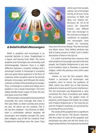 d. BeliefinAllah'sMessengers
Belief in prophets and messengers is an
essential doctrine in Islam. Prophethood is
a favour and bounty from Allah. The terms
prophets and messengers are commonly used
interchangeably. However, there is a slight
difference between a prophet (nabiyy) and a
messenger (rasool). A messenger is a prophet
who was given divine guidance in the form of
scriptures, while a prophet came in the periods
between messengers and followed the divine
scripture, or Book, of the preceding messenger.
Thus, a messenger is a rasoo/ and nabiyy, but a
prophet is not a rasool (messenger). The term
nabiyy literally means 'a giver of news: the one
who gives news from Allah'.
All messengers and prophets have preached
essentially the same message that there is
One God, Allah, to whom worship and service
are due. All others are His creation. This is
the Qur'anic tawb_eed - the Oneness of Allah.
Islam is unthinkable without tawb_eed. All
messengers and prophets brought the same
deen (religion, way of life) for mankind. Their
fundamental teachings were the same. They
called upon their people,
saying, 'I am a messenger
worthy of all trust. So be
conscious of Allah and
obey me: (Soorat ash­
Shutaraa', 26: 1 61 -3) Of
course the Shareetah
(Islamic Law) differed
from one messenger to
the next due to change in
conditions. As prophets
and messengers were
models for humanity,
they were all human beings. They did not have
any divine status. Their loftiest attribute was
that of being servants of Allah. Such is Allah's
description of them in the Qur'an.
It is worth mentioning here, however, that
each prophet or messenger was sent to his own
people, but Prophet Muhammad ;!; was sent
to all mankind. Islam is, therefore, a universal
religion, unlike the previous ones which were
rather 'local:
Aadam �� was the first prophet. After
Aadam a succession of messengers and
prophets came to renew the guidance of
Allah, which was either lost or had become
polluted or mixed up with human interference.
The last messenger was Muhammad �
'
who
completed the chain of prophets and sealed
the succession. Thus, the golden chain of
prophets, which began with Aadam �, ended
with Prophet Muhammad ;!;. The Holy Qur'an
and the Prophet's teachings are preserved for
humanity till the end of time.
The stories ofthe prophets form a significant
portion of the Qur'an. The Qur'an, however,
tells the stories of some of the prophets and
messengers but does not tell the stories of a
large numberofthem. Among those mentioned
 