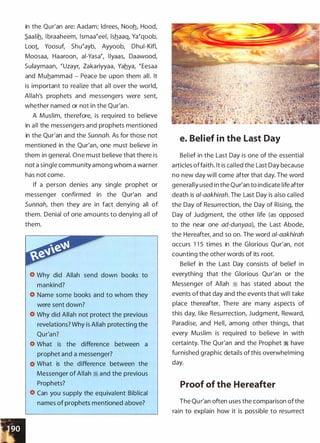 in the Qur'an are: Aadam; ldrees, Nooh, Hood,
S_aalih, lbraaheem, lsmaaeeel, lshaaq, Yaeqoob,
Loot Yoosuf, Shueayb, Ayyoob, Dhui-Kifl,
Moosaa, Haaroon, ai-Yasae, llyaas, Daawood,
Sulaymaan, euzayr, Zakariyyaa, Yahya, eEesaa
and Muhammad - Peace be upon them all. It
is important to realize that all over the world,
Allah's prophets and messengers were sent,
whether named or not in the Qur'an.
A Muslim, therefore, is required to believe
in all the messengers and prophets mentioned
in the Qur'an and the Sunnah. As for those not
mentioned in the Qur'an, one must believe in
them in general. One must believe that there is
not a single community among whom a warner
has not come.
If a person denies any single prophet or
messenger confirmed in the Qur'an and
Sunnah, then they are in fact denying all of
them. Denial of one amounts to denying all of
them.
Why did Allah send down books to
mankind?
Name some books and to whom they
were sent down?
Why did Allah not protect the previous
revelations? Why is Allah protecting the
What is the difference between a
prophet and a messenger?
What is the difference between the
Messenger of Allah ci and the previous
Prophets?
Can you supply the equivalent Biblical
names of prophets mentioned above?
e. Belief in the Last Day
Belief in the Last Day is one of the essential
articles offaith. It is cal led the Last Day because
no new day will come after that day. The word
generally used in the Qur'an to indicate life after
death is a/-aakhirah. The Last Day is also called
the Day of Resurrection, the Day of Rising, the
Day of Judgment, the other life (as opposed
to the near one ad-dunyaa), the Last Abode,
the Hereafter, and so on. The word al-aakhirah
occurs 1 1 5 times in the Glorious Qur'an, not
counting the other words of its root.
Belief in the Last Day consists of belief in
everything that the Glorious Qur'an or the
Messenger of Allah � has stated about the
events of that day and the events that wil l take
place thereafter. There are many aspects of
this day, like Resurrection, Judgment, Reward,
Paradise, and Hell, among other things, that
every Muslim is required to believe in with
certainty. The Qur'an and the Prophet � have
furnished graphic details of this overwhelming
day.
Proof of the Hereafter
The Qur'an often uses the comparison ofthe
rain to explain how it is possible to resurrect
 