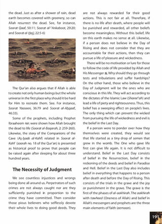 the dead. Just as after a shower of rain, dead
earth becomes covered with greenery, so can
Allah resurrect the dead. See, for instance,
Soorat Qaaf, 50:1 1 ; Soorat ai-�Ankaboot, 29:20;
and Soorat a/-fj_ajj, 22:5-6)
The Qur'an also argues that if Allah is able
to create not only human beings but the whole
universe in the first place why should it be hard
for Him to recreate them. See. For instance,
Soorat Yaaseen, 36:79 and Soorat ai-Ab.qaafL
46:33).
Some of the prophets, including Prophet
lbraaheem ��. were shown how Allah brought
the dead to life (Soorat a/-Baqarah, 2: 259-260).
Likewise, the story of the Companions of the
Cave (A�-b.aab ai-Kahf) related in Soorat a/­
Kahf (soorah no. 1 8 of the Qur'an) is presented
as historical proof to prove that people can
be raised again after sleeping for about three
hundred years.
The Necessity of Judgment
We see countless injustices and wrongs
being done all around us. Perpetrators of such
crimes are not always caught nor are they
sufficiently punished in proportion to the
crime they have committed. Then consider
those pious believers who selflessly devote
their whole lives to doing good deeds. They
are not always rewarded for their good
actions. This is not fair at all. Therefore, if
there is no life after death, where people will
be punished and rewarded, all other beliefs
become meaningless. Without this belief, life
on this earth makes no sense at all. Likewise,
if a person does not believe in the Day of
Rising and does not consider that they are
accountable for their actions, then they can
pursue a life of pleasure and wickedness.
There will be no motivation or lure for those
to follow the code of life provided by Allah and
His Messenger �. Why should they go through
tests and tribulations and suffer hardships?
On the other hand, those who believe in the
Day of Judgment will be the ones who are
conscious in this life. They will act according to
the dictates of the Islamic Law (Sharee�ah) and
lead a life of piety and righteousness. Thus, this
belief has a sweeping effect on people's lives.
The only thing which can prevent the wicked
from pursuing the life of wickedness and evil is
the belief in the Last Day.
If a person were to ponder over how they
themselves were created, they would see
that life started as a tiny drop of semen that
grew in the womb. The One who gave life
first can give life again. It is not difficu lt to
understand. Belief in the Last Day consists
of belief in the Resu rrection, belief in the
reckoning of the deeds and belief in Paradise
and Hell. Belief in the Last Day also includes
belief in everything that happens to a person
after death and before the Day of Rising. This
consists of the trials in the grave and the joy
or punishment in the grave. The grave is the
first of the phases of al-aakhirah. The aakhirah
with tawheed (Oneness of Allah) and belief in
Allah's messengers and prophets are the three
main elements of faith (eemaan).
 