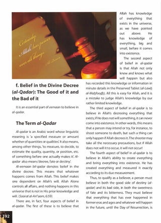 f. Belief in the Divine Decree
{ai-Qadar): The Good of it and
the Bad of it
It is an essential part of eemaan to believe in
a/-qadar.
The Term ai-Qadar
Al-qadar is an Arabic word whose linguistic
meaning is 'a specified measure or amount
whether ofquantities or qualities'. It also means,
among other things, 'to measure, to decide, to
estimate the quality, quantity, or position, etc.
of something before one actually makes it'. Al­
qadar also means 'decree, fate or destiny:
Al-eemaan bil-qadar denotes belief in the
divine decree. This means that whatever
happens comes from Allah. This belief makes
one dependent on Allah's will. Allah Alone
controls all affairs, and nothing happens in this
universe that is not in His prior knowledge and
will. (Soorat a/-An�aam, 6:59)
There are, in fact, four aspects of belief in
al-qadar. The first of these is to believe that
Allah has knowledge
of everything that
exists in the universe,
as we have pointed
out above. He
has knowledge of
everything, big and
small, before it comes
into existence.
The second aspect
of belief in al-qadar
is that Allah not only
knew and knows what
will happen but also
has recorded this knowledge or information in
minute details in the Preserved Tablet (ai-Lawb_
ai-Mab_foodh). All this is easy for Allah, and it is
a mistake to judge Allah's knowledge by our
rather limited knowledge.
The third aspect of belief in a/-qadar is to
believe in Allah's decreeing everything that
exists; if He does not will something, it can never
come into existence. In other words, this means
that a person may intend or try, for instance, to
shoot someone to death, but such a thing can
only happen ifAllah decrees it.The shooter may
take all the necessary precautions, but if Allah
does not will it to occur, it will not occur!
The fourth aspect of belief in a/-qadar is to
believe in Allah's ability to create everything
and bring everything into existence. He has
created everything and measured it exactly
according to its due measurement.
Thus, to qualify as a believer, a person must
believe in both the good side of destiny (a/­
qadar) and its bad side, in both the sweetness
of fate and its bitterness. They must believe
that everything that has ever happened in
former eras and ages and whatever will happen
in the future, until the Day of Resurrection, is
 