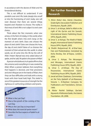 in accordance with the decree of Allah and His
foreordained destiny.
This is not difficult to understand. If one
pondelrs over one's life, looks deeply into onself
or into the functioning of one's body, one will
soon discover that there are several things
beyond one's freedom to choose. The reality is
that most of one's life is not subject to one's own
choice.
Think about the first moments when one
arrives, in the form of a baby, in this world, when
the first breath enters into one's lungs at the
moment of one's birth. Does one choose the
place of one's birth? Does one choose the hour,
the day of one's birth? None of us chooses the
moment of their arrival into this world. In other
words, we all come into this life by the will of
Allah. /maam Ahmad was once asked about al­
qadar, and he said,'AI-qadar is the power ofAllah:
A person who believes in al-qadaraffirms that
this universe and everything in it was created by
Allah. When a person believes that everything
that happens is decreed, and that provisions
and one's lifespan are in the hands ofAllah, then
they can face difficulties and trials with a strong
heart with their head held high. This belief is
one ofthe greatest resources of strength for the
righteous in confronting evildoers and tyrants.
What is the Last Day?
Give a few proofs of the coming of the
Last Day.
Why is the Last Day so important?
What does the word al-qadar mean?
Describe the four aspects of belief in al-
qadar.
For Further Reading and
Research
1 . Molvi Abdul Aziz, Islamic Education,
Grade EighC Darussalam Publishers and
Distributors, Riyadh. 2009.
2. Umar S. ai-Ashqar, Beliefin Allah in the
Light of the Qur'an and the Sunnah,
International Islamic Publishing House
(IIPH), Riyadh, 2003.
3. Umar S. ai-Ashqar, The World of Noble
Angels, International Islamic Publishing
House (II PHL Riyadh, 2003.
4. Sheikh Muhammad M. ai-Shar'rawi,
Fate and Predestination, translated by
Aisha Bewley, Dar ai-Taqwa, London,
2008.
5. Umar S. Ashqar, The Messengers
and Messages, International Islamic
Publishing House (IIPH), Riyadh, 2003.
6. Umar S. ai-Ashqar, The Day of
Resurrection, International Islamic
Publishing House (IIPH), Riyadh, 2003.
7. Jamal ad-Deen Zarabozo, Commentary
on the Forty Hadeeth of an-Nawawee,
Volume 1 , AI-Basheer Company for
Publications and Translations, Denver,
1 999.
8. Abdur Rashid Siddiqui, Qur'anic
Keywords:A Reference Guide, the Islamic
Foundation, U K, 2008.
 