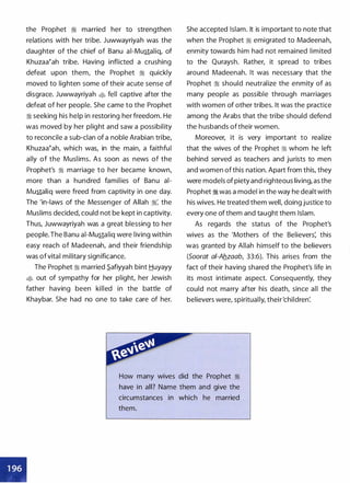 the Prophet :i married her to strengthen
relations with her tribe. Juwwayriyah was the
daughter of the chief of Banu ai-Mustaliq, of
Khuzaa�ah tribe. Having inflicted a crushing
defeat upon them, the Prophet :i quickly
moved to lighten some of their acute sense of
disgrace. Juwwayriyah t$ fell captive after the
defeat of her people. She came to the Prophet
:i seeking his help in restoring her freedom. He
was moved by her plight and saw a possibility
to reconcile a sub-clan of a noble Arabian tribe,
Khuzaa�ah, which was, in the main, a faithful
ally of the Muslims. As soon as news of the
Prophet's :i marriage to her became known,
more than a hundred families of Banu ai­
Mustaliq were freed from captivity in one day.
The 'in-laws of the Messenger of Allah :i: the
Muslims decided, could not be kept in captivity.
Thus, Juwwayriyah was a great blessing to her
people. The Banu ai-Mustaliq were living within
easy reach of Madeenah, and their friendship
was ofvital military significance.
The Prophet :i married S_afiyyah bint Huyayy
� out of sympathy for her plight, her Jewish
father having been killed in the battle of
Khaybar. She had no one to take care of her.
She accepted Islam. It is important to note that
when the Prophet :i emigrated to Madeenah,
enmity towards him had not remained limited
to the Quraysh. Rather, it spread to tribes
around Madeenah. It was necessary that the
Prophet :i should neutralize the enmity of as
many people as possible through marriages
with women of other tribes. It was the practice
among the Arabs that the tribe should defend
the husbands oftheir women.
Moreover, it is very important to realize
that the wives of the Prophet :i whom he left
behind served as teachers and jurists to men
and women of this nation. Apart from this, they
were models of piety and righteous living, as the
Prophet :i was a model in the way he dealt with
his wives. He treated them well, doing justice to
every one of them and taught them Islam.
As regards the status of the Prophet's
wives as the 'Mothers of the Believers: this
was granted by Allah himself to the believers
(Soorat ai-Ab_zaab, 33:6). This arises from the
fact of their having shared the Prophet's life in
its most intimate aspect. Consequently, they
could not marry after his death, since all the
believers were, spiritually, their'children�
How many wives did the Prophet :i
have in all? Name them and give the
circumstances in which he married
them.
•
 