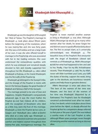 Khadeejah bint Khuwaylid �2t
Khadeejah � was the daughter of Khuwaylid
ibn !Abd ai-!Uzzaa. The Prophet's marriage to
Khadeejah � took place about fifteen years
before the beginning of the revelation, when
he was twenty-five and she was forty years
old. She was a rich widow and ran a large trade
of her own. It was she who offered herself in
marriage to the Prophet �
'
who was associated
with her in her trading ventures. She soon
understood the extraordinary qualities with
which he was endowed and remained deeply
devoted to him and morally supported him
throughout her life. Khadeejah �
'
(also called
Khadeejah ai-Kubraa, or the Grand Khadeejah)
was the first wife of the Prophet �.
Khadeejah � belonged to the Quraysh tribe,
and the lineage of the Prophet � meets with
hers in the famous Qu.s_ayy, the great founder of
Makkah and famous chief of the Quraysh.
The marriage proved to be one of love and
happiness. Despite Khadeejah's comparatively
advanced age, it was the most fruitful the
Prophet � ever had. I ndeed, all his children,
with the exception of lbraaheem who died
as a little boy, were the fruit of this marriage.
Khadeejah � bore the Prophet � two sons, ai­
Qaa.s_im and �Abdullaah (also called at.-Iaahir)
who died at a very early age. Khadeejah �
proved to be a devoted soulmate who provided
comfort and helpful counsel throughout their
twenty-five year, monogamous marriage. The
Prophet � never married another woman
as long as Khadeejah � was alive. Although
Allah's Messenger � would go to marry other
women after her death, he never forgot her
and did not cease to speak affectionately about
her. The first to accept Islam, as is universally
acknowledged, was Khadeejah �· The
beautiful story of the Prophet's first encounter
with the Angel of Revelation (Jibreel �)
reminds us of Khadeejah �· Allah's Messenger
� told her what had happened to him and said
to her, 'Really, I fear for my life: AI-Bukhaaree
records, 'Then Khadeejah � said, 'No, by Allah,
never will Allah humiliate you! Look, you fulfil
the duties of kinship, support the weak, bring
gain to the destitute, are bounteous towards
guests and help those in genuine distress:
Allah's Messenger � once said about her,
'The best of the women of her time was
Maryam, and the best of the women of
her time was Khadeejah: (Reported by ai­
Bukhaaree) The Prophet's love for Khadeejah
remained undiminished even after her death.
In fact, her death, which took place about three
years before the Hijrah, so deeply affected the
Prophet � that his companions always referred
to that year as 'the year of grief She was indeed
a worthy mate of the Last Prophet � who,
although fifteen years younger, never thought
of marrying another woman as long as she was
alive.
 