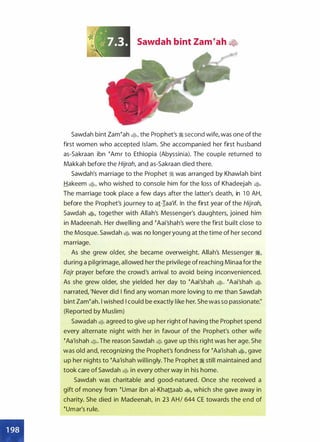 • •
•
Sawdah bint Zameah �
Sawdah bint Zam�ah ., the Prophet's � second wife, was one of the
first women who accepted Islam. She accompanied her first husband
as-Sakraan ibn �Amr to Ethiopia (Abyssinia). The couple returned to
Makkah before the Hijrah, and as-Sakraan died there.
Sawdah's marriage to the Prophet ;I was arranged by Khawlah bint
Hakeem ., who wished to console him for the loss of Khadeejah •·
The marriage took place a few days after the latter's death, in 1 0 AH,
before the Prophet's journey to a1-Iaa'if. In the first year of the Hijrah,
Sawdah ., together with Allah's Messenger's daughters, joined him
in Madeenah. Her dwelling and �Aai'shah's were the first built close to
the Mosque. Sawdah • was no longer young at the time of her second
marriage.
As she grew older, she became overweight. Allah's Messenger �,
during a pilgrimage, allowed her the privilege of reaching Minaa for the
Fajr prayer before the crowd's arrival to avoid being inconvenienced.
As she grew older, she yielded her day to �Aai'shah •· �Aai'shah •
narrated, 'Never did I find any woman more loving to me than Sawdah
bint Zam�ah. l wished I could be exactly like her. She was so passionate:'
(Reported by Muslim)
Sawadah • agreed to give up her right of having the Prophet spend
every alternate night with her in favour of the Prophet's other wife
�Aa'ishah •· The reason Sawdah • gave up this right was her age. She
was old and, recognizing the Prophet's fondness for �Aa'ishah ., gave
up her nights to �Aa'ishah willingly. The Prophet � still maintained and
took care of Sawdah • in every other way in his home.
Sawdah was charitable and good-natured. Once she received a
gift of money from �umar ibn ai-Khattaab �, which she gave away in
charity. She died in Madeenah, in 23 AH/ 644 CE towards the end of
�umar's rule.
 