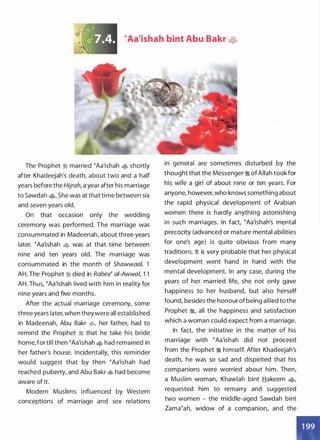 �Aa'ishah bint Abu Bakr �2t
The Prophet :i married �Aa'ishah ., shortly
after Khadeejah's death, about two and a half
years before the Hijrah, a year after his marriage
to Sawdah �- She was at that time between six
and seven years old.
On that occasion only the wedding
ceremony was performed. The marriage was
consummated in Madeenah, about three years
later. �Aa'ishah � was at that time between
nine and ten years old. The marriage was
consummated in the month of Shawwaa/ 1I
AH. The Prophet :i died in Rabee� ai-Awwal, 1 1
AH. Thus, �Aa'ishah lived with him in reality for
nine years and five months.
After the actual marriage ceremony, some
three years later, when theywere all established
in Madeenah, Abu Bakr �
'
her father, had to
remind the Prophet :i that he take his bride
home, for till then �Aa'ishah � had remained in
her father's house. Incidentally, this reminder
vyould suggest that by then �Aa'ishah had
reached puberty, and Abu Bakr � had become
aware of it.
Modern Muslims influenced by Western
conceptions of marriage and sex relations
in general are sometimes disturbed by the
thought that the Messenger :i ofAllah took for
his wife a girl of about nine or ten years. For
anyone, however, who knows something about
the rapid physical development of Arabian
women there is hardly anything astonishing
in such marriages. In fact, �Aa'ishah's mental
precocity (advanced or mature mental abilities
for one's age) is quite obvious from many
traditions. It is very probable that her physical
development went hand in hand with the
mental development. In any case, during the
years of her married life, she not only gave
happiness to her husband, but also herself
found, besides the honour of being allied to the
Prophet :i, all the happiness and satisfaction
which a woman could expect from a marriage.
In fact, the initiative in the matter of his
marriage with �Aa'ishah did not proceed
from the Prophet :i himself. After Khadeejah's
death, he was so sad and dispirited that his
companions were worried about him. Then,
a Muslim woman, Khawlah bint Hakeem �.
requested him to remarry and suggested
two women - the middle-aged Sawdah bint
Zama�ah, widow of a companion, and the
 