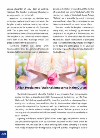 •
young daughter of Abu Bakr a.s_-S_iddeeq,
'Aa'ishah. The Prophet ;i allowed Khawlah to
arrange matters on his behalf.
Moreover, his marriage to �Aa'ishah was
motivated by dreams which were shown to the
Prophet ;i twice. In those dreams, he saw her
picture wrapped in a piece of silk. Someone
said, 'This is your wife: Then the Prophet ;i
uncovered the piece of cloth and saw her face.
The Prophet;i said to himself, 'If those dreams
were from Allah, this marriage would take
place: (Reported by ai-Bukhaaree)
�Aa'ishah's mother was cal led Umm
Roomaan bint 'Umar ibn 'Aamir, and her kunyah
(a respectable but intimate way of addressing
people as the fatherofso-and-so, or the mother
of so-and-so) was Umm �Abdullaah, after the
name of her nephew �Abdullaah ibn az-Zubayr.
�Aa'ishah � is arguably the most prominent
woman of early Islam. She is considered to have
been the nineteenth person to accept Islam.
She was clearly the Prophet's soulmate in
many ways, and although by no means the
only wife in his life, she was the best loved and
cherished in his household after his first wife
Khadeejah's death. Nicknamed ai-Humayraa'
(Red-faced or Little Ruddy One) by the Prophet
;1, his deep and abiding love for his youngest
and only virgin wife is touchingly displayed in
his traditions.
Allah Proclaimed �Aa'isha's Innocence in the Qur'an
The incident occurred when the Prophet ;I was returning from the campaign
against the Banu ai-Mustaliq in 628 CE. During one of the halts not very far from
Madeenah, �Aa'ishah � wandered off by herself to search for a missing necklace,
leaving the curtains of her camel litter shut. In the meantime, Allah's Messenger
ii gave the command for departure and the litter-bearers moved on without
perceiving her absence due to her light weight. When �Aa'ishah � came back to
the stop and discovered what had happened, she waited there for somebody to
escort her back.
A young man by the name of S_afwaan ibn ai-Mu�attal, happened to arrive at
the spot and brought her back to Madeenah, mounted on his camel, which he
held by the rein. The sight of �Aa'ishah arriving alone in the company of a young
man, made the tongue of the hypocrites wag with slander. The principal accuser
 