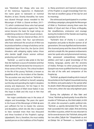 was �Abdullaah ibn Ubayy, who was one
of the notorious hypocrites in Madeenah:
the name given to lukewarm or nominal
Muslims at best. Shortly thereafter, her name
was cleared through verses revealed to the
Messenger of Allah ·� (Soorat an-Noor, 24:1 1 -
1 7), which condemned those who had spread
the unfounded accusations against her. These
verses became the basis for legal rulings on
establishing evidence of illicit sexual conduct.
The Glorious Qur'an (Soorat an-Noor, 24:1 3)
specifically enjoins that four eye-witnesses
who have witnessed the actual act of illicit sex
be produced before a charge of adultery can be
established. Apart from this, the Qur'an (24:4)
threatens with whipping eighty lashes those
who slander (qagf) chaste women without
producing such witnesses.
�Aa'ishah • used to take pride in the fact
that she had been a cause of revelation and that
Allah � Himself had declared her innocence in
these verses ofthe Qur'an. This critical incident
in the life of the young �Aa'ishah, is known as
Haadithat a/-lfk, or the Incident of the Slander.
The accusation was very hard on �Aa'ishah �·
She kept herself confined to herself, weeping
out the day and spending the night in sleepless
anxiety and depression. Yet her hope in the
mercy and justice of Allah never faded. It was
this hope in Allah and this trust in Him that
sustained her.
Her major contribution was in the areas of
religion and knowledge. The years she spent
in the house of the Messenger of Allah � were
just sufficient for her to master the sciences
and disciplines, which she did. She is reported
to have narrated more than two thousand
and three hundred of the Prophet's sayings
(ab._aadeeth). She is, therefore, the most widely
quoted person on the traditions ofthe Prophet
�. Many prominent and learned companions
of the Prophet � sought knowledge from her.
She had an excellent grasp of the Qur'an and
its meanings.
She witnessed and participated in a number
ofmilitary campaigns, alongside the Messenger
of Allah �. Prominent among them were the
Battle of Uhud and that of Banu ai-Mustaliq.
Her steadfastness, endurance and courage
during the Incident ofthe Slander are inspiring
examples for all time.
�Aa'ishah's love of charity is a source of
inspiration and pride to Muslim women of all
generations. She was dignified and benevolent.
She shunned pomp and the show of this world
and led a simple life. Her greatest endowments
were her quick wits and phenomenal memory.
She possessed extraordinary intellectual
abilities and had a good knowledge of the
history, language, poetry and the ancestry
of Arabia. Perhaps no other young girl of the
Quraysh was more qualified than her to occupy
the role of the wife and companion of the
Prophet �.
�Aa'ishah � played a leading role in many of
the activities in the Prophet's household, during
his lifetime and particularly in the period after
his death. Allah's Messenger � breathed his last
in her arms, when she was only eighteen years
old.
During the caliphates of Abu Bakr and
�umar, �Aa'ishah � lived quietly. It was afterthe
murder of �uthmaan �
'
the third caliph, in 656
CE, when she assumed a public political role.
�Aa'ishah • openly demanded that �Ali, who
had succeeded the slain caliph, find and bring
the killers to justice, which he was reluctant to
do for several reasons. But �Aa'ishah, along with
her two allies, Ialhah ibn �ubaydullaah � and
az-Zubayr ibn ai-�Awwaam �� launched the
•
 