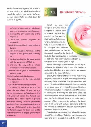 Battle of the Camel against �Ali, in which
her side lost. It is so called because of the
camel she rode in this battle. �Aa'ishah
� was respectfully escorted back to
Madeenah by �Ali.
�Aa'ishah � took pride in claiming at
least ten honours that were her own.
( 1 ) she was the only virgin wife of the
Prophet :1
(2) Both her parents migrated to
Madeenah;
(3) Allah � declared her innocence in the
Qur'an;
(4) Jibreel W1 revealed her image to the
Prophet :1 and guided him to marry
her;
(5) she had washed in the same vessel
with the Messenger of Allah ;i ;
(6) she was the only wife in whose
presence he received revelations;
•
(7) she was the daughter of his best friend
and successor
(8) the Prophet :1 died in her arms
(9) he passed away on the night allotted
to her; and
(1 0) he was buried in her apartment.
�Aa'ishah • died in 58 AH (678 CE),
when she was about 67 years of age
during the reign of Mu�aawiyah �
'
the
first Umayyad Caliph. Her funeral was
attended by a large crowd of people
who were among the most prominent
Muslims ofthe time. Abu Hurayrah �
'
the
governor of Madeenah at the time, led
her funeral prayer. Her body was laid to
rest in the famous ai-Baqee� graveyard in
Madeenah.
Hafsah bint �umar ��
Haf�ah • was the
daughter of �umar ibn ai­
Khattaab �. She was born
in Makkah. She was first
married to Khu nays ibn
Hudhaafah as-Sahmee �
'
who had emigrated in the
way of Allah twice: once
to Ethiopia and another
time to Madeenah. He died in
Madeenah soon after the Battle of
Badr. He had participated in the Battle
of Badr and had been wounded. Haf�ah •
was then about twenty years of age.
--
Allah's Messenger ;I married her out of regard
for her father, who was very close to the Prophet ;i
and enjoyed his love and appreciation for services
rendered to the cause of Islam.
Haf�ah, the Mother of the Believers, was deeply
religious, steadfast in prayer and always observed
voluntary fasts. When her first h usband died, her
father, � umar ibn ai-Khattaab�, tried unsuccessfully
to persuade some of his close friends and brothers
in Islam to marry her.The noble-hearted Messenger
of Allah :1 was moved by the pain of his close aide
and companion �umar and offered to marry her
after the Battle of Uhud. She was once divorced on
account of her proneness to jealousy. But Angel
Jibreel W1 came with a divine command ordering
the Prophet :1 to take her back on account of her
piety and devotion to Allah.
Qays ibn Zayd � narrated that Allah's Messenger
:1 said, 'Jibreel told me, "Take her back because she
fasts and prays a great deal and she will be your
 