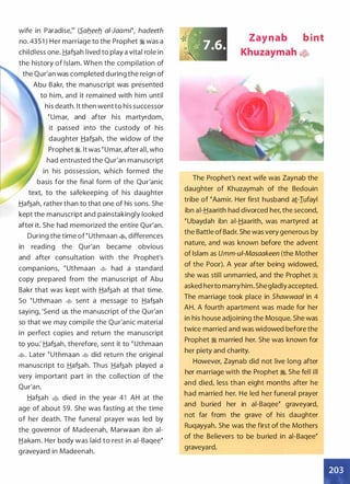 wife in Paradise,m (S_ab_eeb_ ai-Jaami�, hadeeth
no. 435 1 ) Her marriage to the Prophet � was a
childless one. Haf�ah lived to play a vital role in
the history of Islam. When the compilation of
the Qur'an was completed during the reign of
Abu Bakr, the manuscript was presented
to him, and it remained with him until
his death. lt then went to his successor
� umar, and after his martyrdom,
it passed into the custody of his
daughter Haf�ah, the widow of the
Prophet �. lt was �umar, after all, who
had entrusted the Qur'an manuscript
in his possession, which formed the
basis for the final form of the Qur'anic
text, to the safekeeping of his daug hter
Haf�ah, rather than to that one of his sons. She
kept the manuscript and painstakingly looked
after it. She had memorized the entire Qur'an.
During the time of � uthmaan �
'
differences
in reading the Qur'an became obvious
and after consultation with the Prophet's
companions, � uthmaan � had a standard
copy prepared from the manuscript of Abu
Bakr that was kept with Haf�ah at that time.
So �uthmaan � sent a message to Haf�ah
saying, 'Send us the manuscript of the Qur'an
so that we may compile the Qur'anic material
in perfect copies and return the manuscript
to you.' Haf�ah, therefore, sent it to � uthmaan
�. Later �uthmaan � did retu rn the original
manuscript to Haf�ah. Thus Haf�ah played a
very important part in the collection of the
Qur'an.
Haf�ah � died in the year 41 AH at the
age of about 59. She was fasting at the time
of her death. The funeral prayer was led by
the governor of Madeenah, Marwaan ibn ai­
Hakam. Her body was laid to rest in ai-Baqee�
graveyard in Madeenah.
Zaynab b i nt
Khuzaymah �.fo
The Prophet's next wife was Zaynab the
daughter of Khuzaymah of the Bedouin
tribe of �Aamir. Her first husband a1-Iufayl
ibn ai-Haarith had divorced her, the second,
�ubaydah ibn ai-Haarith, was martyred at
the Battle of Badr. She was very generous by
nature, and was known before the advent
of Islam as Umm-ui-Masaakeen (the Mother
of the Poor). A year after being widowed,
she was still unmarried, and the Prophet �
asked herto marry him. She gladly accepted.
The marriage took place in Shawwaal in 4
AH. A fourth apartment was made for her
in his house adjoining the Mosque. She was
twice married and was widowed before the
Prophet � married her. She was known for
her piety and charity.
However, Zaynab did not live long after
her marriage with the Prophet �. She fell ill
and died, less than eight months after he
had married her. He led her funeral prayer
and buried her in ai-Baqee� graveyard,
not far from the grave of his daughter
Ruqayyah. She was the first of the Mothers
of the Believers to be buried in ai-Baqee�
graveyard.
I
 